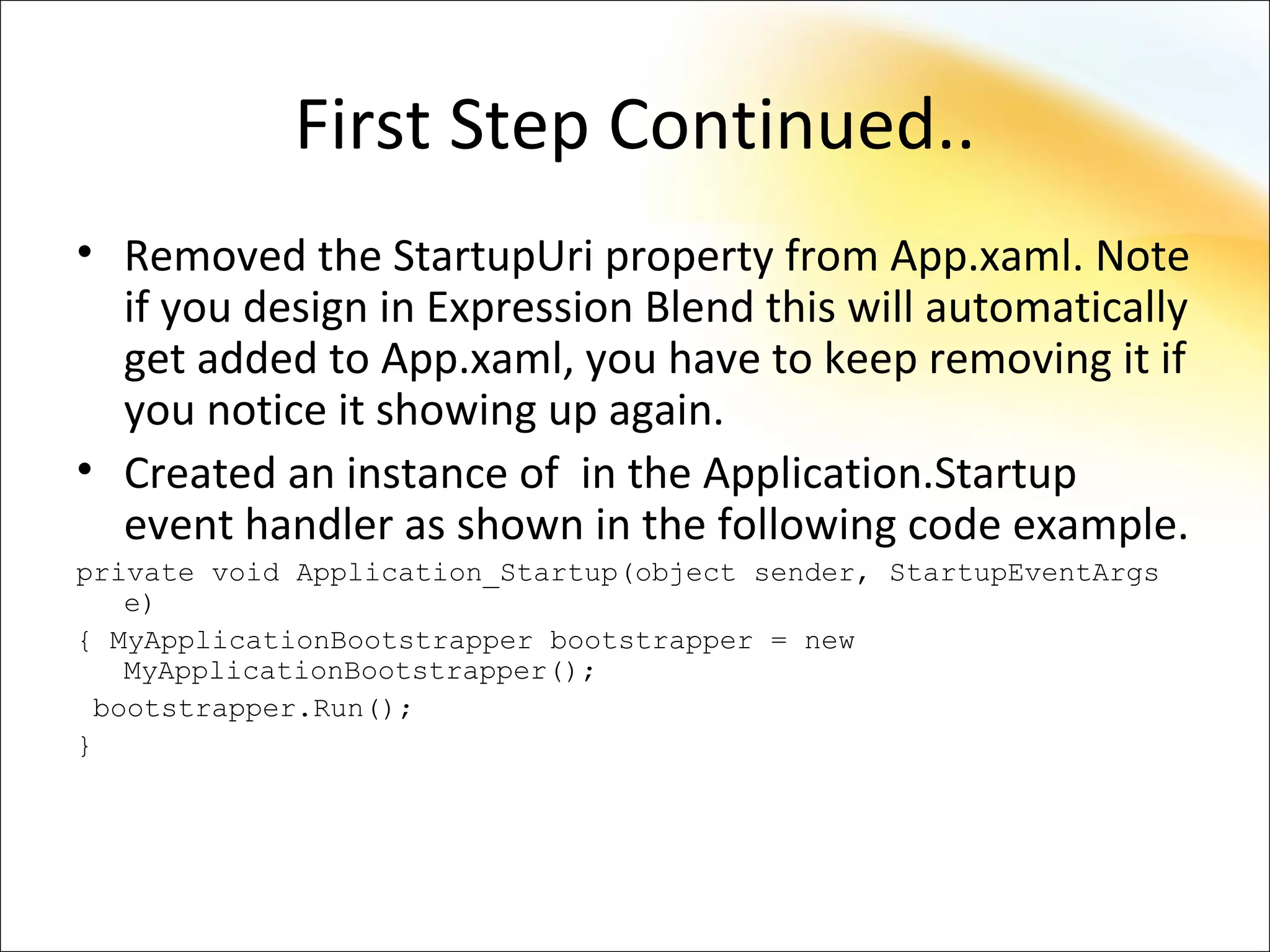 First Step Continued..
• Removed the StartupUri property from App.xaml. Note
  if you design in Expression Blend this will automatically
  get added to App.xaml, you have to keep removing it if
  you notice it showing up again.
• Created an instance of in the Application.Startup
  event handler as shown in the following code example.
private void Application_Startup(object sender, StartupEventArgs
   e)
{ MyApplicationBootstrapper bootstrapper = new
   MyApplicationBootstrapper();
 bootstrapper.Run();
}
 