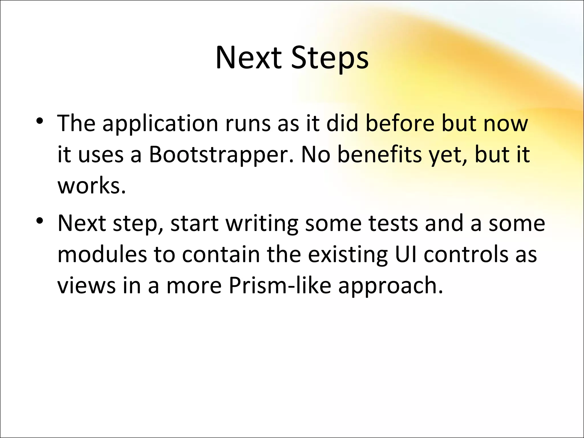 Next Steps
• The application runs as it did before but now
  it uses a Bootstrapper. No benefits yet, but it
  works.
• Next step, start writing some tests and a some
  modules to contain the existing UI controls as
  views in a more Prism-like approach.
 