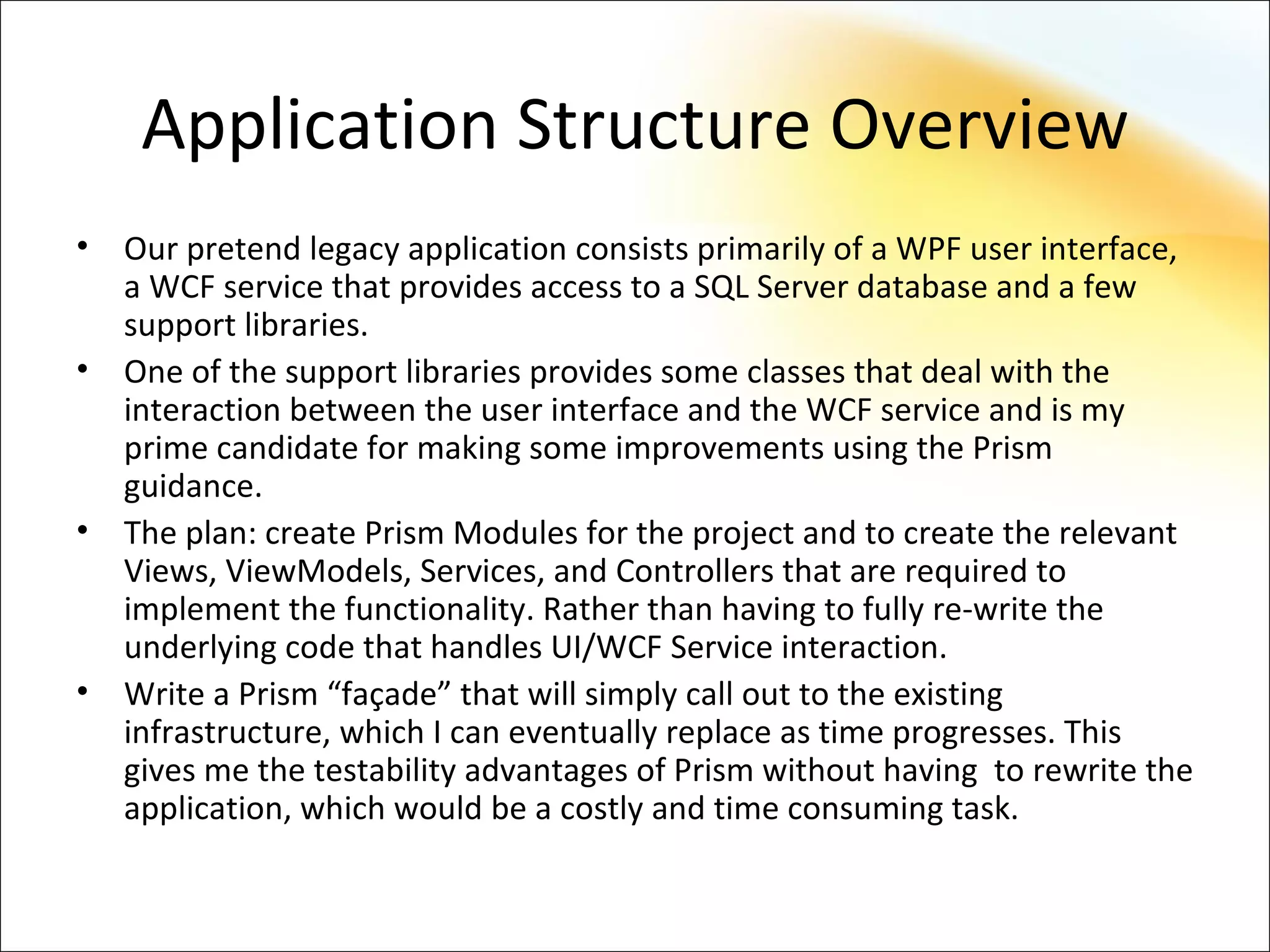 Application Structure Overview
•   Our pretend legacy application consists primarily of a WPF user interface,
    a WCF service that provides access to a SQL Server database and a few
    support libraries.
•   One of the support libraries provides some classes that deal with the
    interaction between the user interface and the WCF service and is my
    prime candidate for making some improvements using the Prism
    guidance.
•   The plan: create Prism Modules for the project and to create the relevant
    Views, ViewModels, Services, and Controllers that are required to
    implement the functionality. Rather than having to fully re-write the
    underlying code that handles UI/WCF Service interaction.
•   Write a Prism “façade” that will simply call out to the existing
    infrastructure, which I can eventually replace as time progresses. This
    gives me the testability advantages of Prism without having to rewrite the
    application, which would be a costly and time consuming task.
 