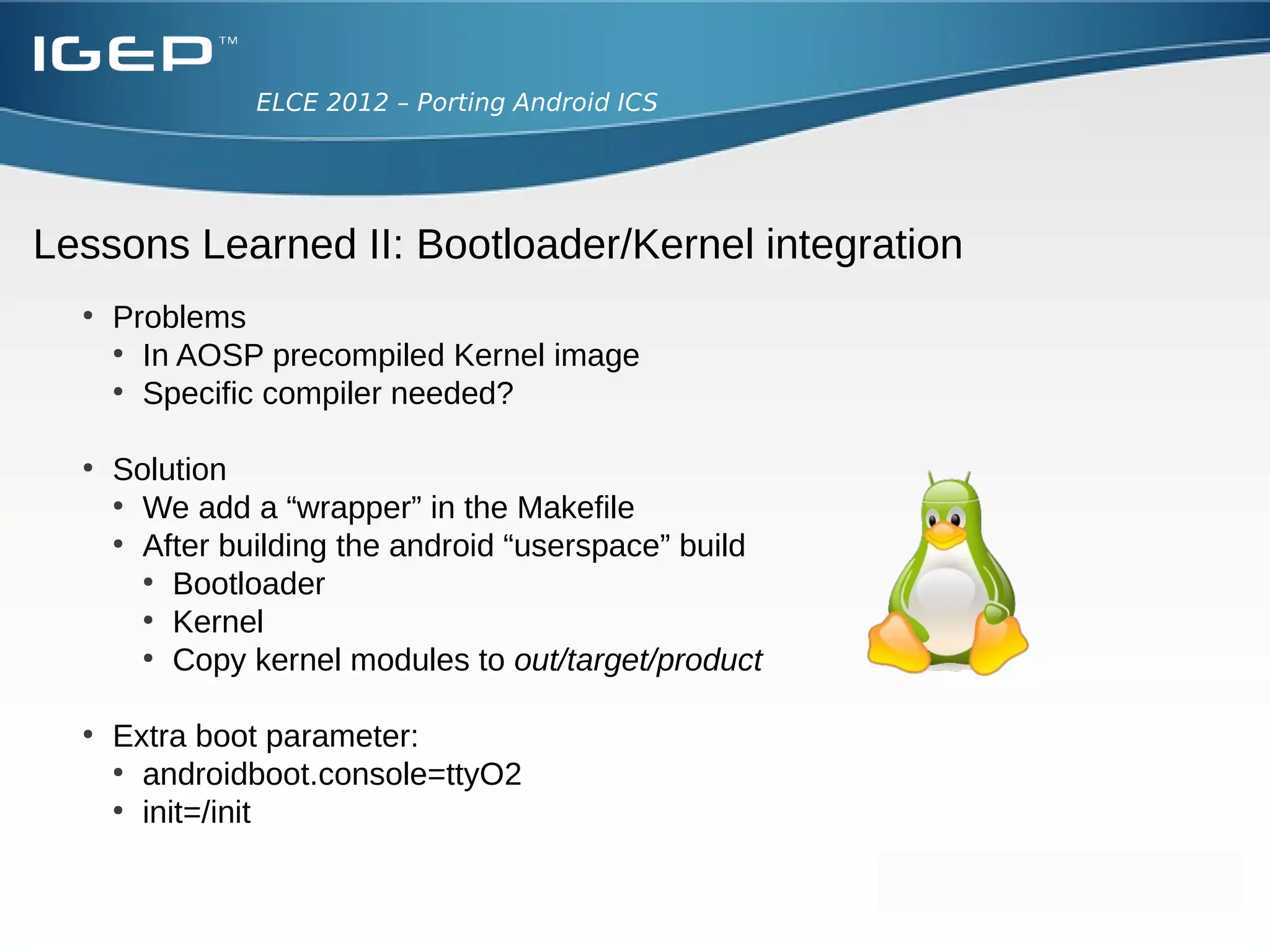 ELCE 2012 – Porting Android ICS




Lesson learned I: Add device to our build
  ●
      Devices are found under device/<manufactor>/<board> folder
      ●
        <device_name>.mk
        ●
          Define which basic packages to install for the board
        ●
          Inherit from default product (in build/target/product)
        ●
          Add the proper device:
      ●
        device.mk
        ●
          Define files that have to be copyed to the rootfs
        ●
          Define where to find the overlay
      ●
        BoardConfig.mk
        ●
          Define build flags
      ●
        vendorsetup.sh
        ●
          Add “lunch” menu option
 