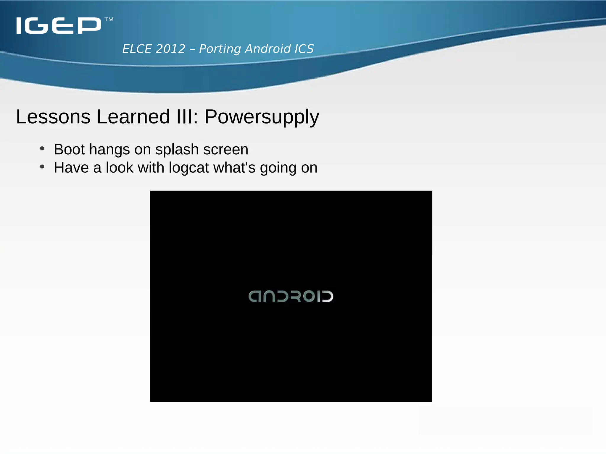 ELCE 2012 – Porting Android ICS




Lessons Learned II: Bootloader/Kernel integration
  ●
      Problems
      ●
        In AOSP precompiled Kernel image
      ●
        Specific compiler needed?

  ●
      Solution
      ●
        We add a “wrapper” in the Makefile
      ●
        After building the android “userspace” build
        ●
          Bootloader
        ●
          Kernel
        ●
          Copy kernel modules to out/target/product

  ●
      Extra boot parameter:
      ●
        androidboot.console=ttyO2
      ●
        init=/init
 