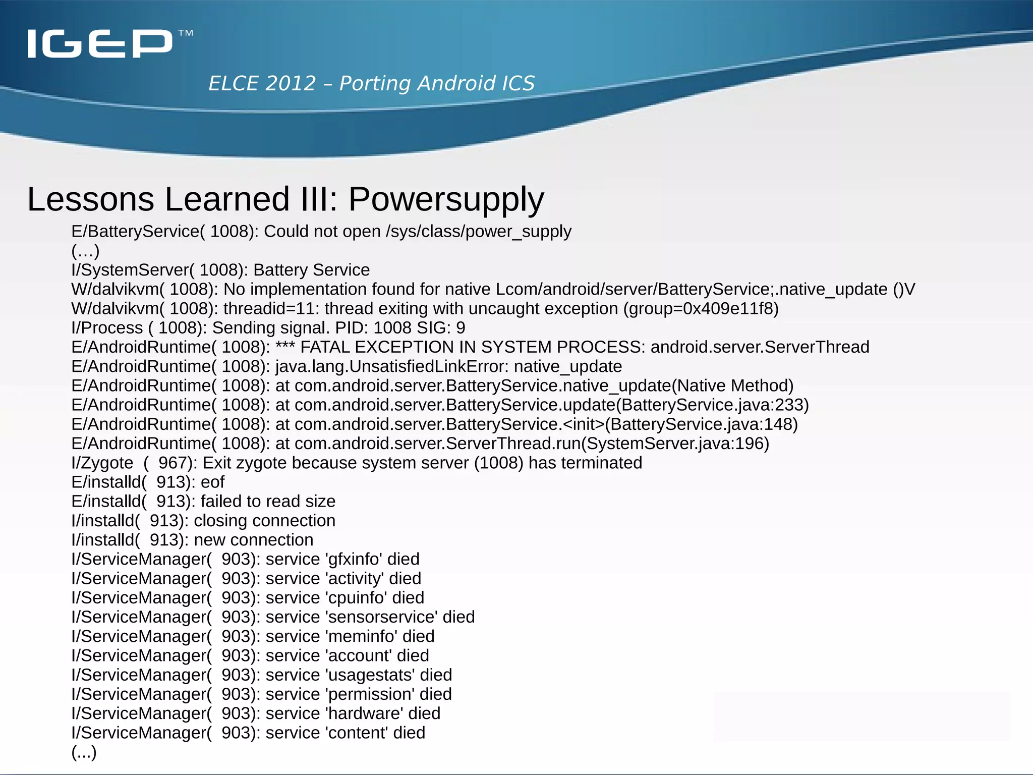ELCE 2012 – Porting Android ICS




Lessons Learned III: Powersupply
  ●
      Boot hangs on splash screen
  ●
      Have a look with logcat what's going on
 