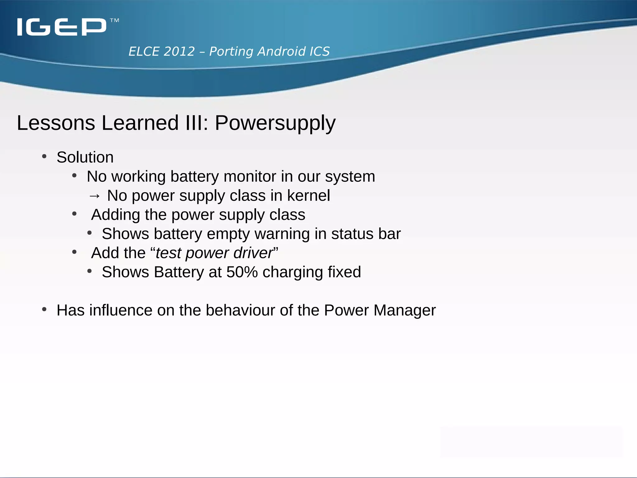 ELCE 2012 – Porting Android ICS




Lessons Learned III: Powersupply
  ●
      What has happened?
      ●
        When JNI is loaded, it registers the low level services (e.g. BatteryService)
        ●
          read values from sysfs
        ●
          BatteryService JNI registers function native_update at BatteryService.java

      ●
          But...
          ●
            BatteryService JNI interface doesn't find “/sys/class/power_supply”
          ●
            Returns error, which is ignored by JNI_OnLoad

      ●
          SystemServer thread creates BatteryService when executed
          ●
            BatteryService tries to update values invoking native_update
          ●
            No JNI interface registered – SystemServer dies...
 
