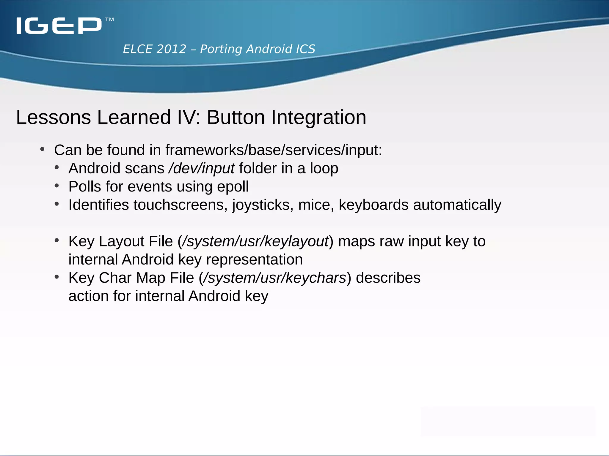 ELCE 2012 – Porting Android ICS




Lessons Learned III: Powersupply
  ●
      Solution
        ●
          No working battery monitor in our system
          → No power supply class in kernel
        ●
           Adding the power supply class
          ●
             Shows battery empty warning in status bar
        ●
           Add the “test power driver”
          ●
             Shows Battery at 50% charging fixed

  ●
      Has influence on the behaviour of the Power Manager
 