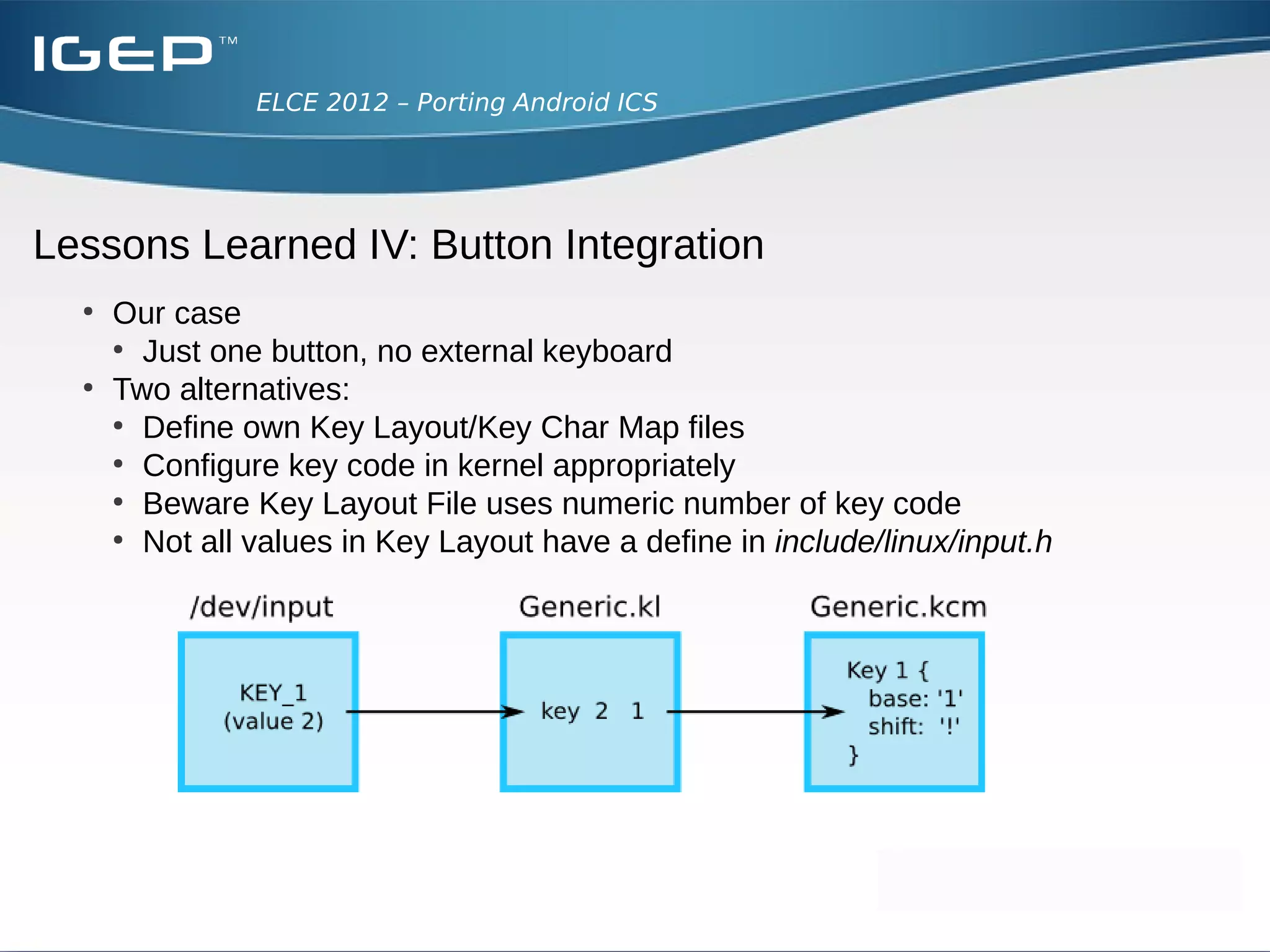 ELCE 2012 – Porting Android ICS




Lessons Learned IV: Button Integration
  ●
      Can be found in frameworks/base/services/input:
      ●
        Android scans /dev/input folder in a loop
      ●
        Polls for events using epoll
      ●
        Identifies touchscreens, joysticks, mice, keyboards automatically

      ●
          Key Layout File (/system/usr/keylayout) maps raw input key to
          internal Android key representation
      ●
          Key Char Map File (/system/usr/keychars) describes
          action for internal Android key
 