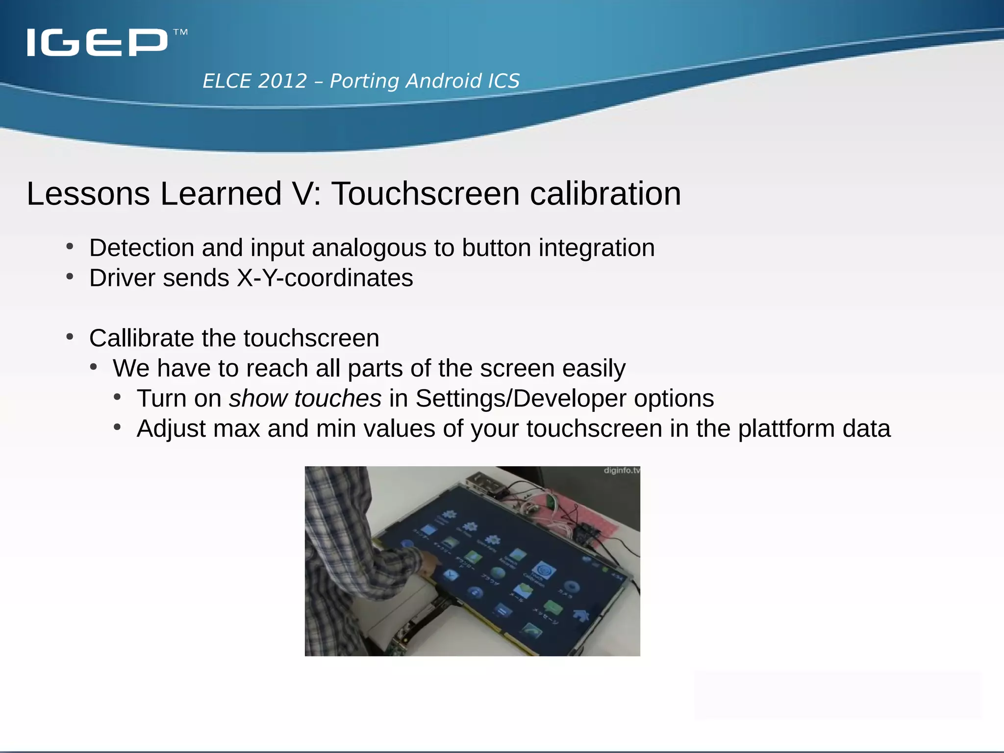 ELCE 2012 – Porting Android ICS




Lessons Learned IV: Button Integration
  ●
      Our case
      ●
        Just one button, no external keyboard
  ●
      Two alternatives:
      ●
        Define own Key Layout/Key Char Map files
      ●
        Configure key code in kernel appropriately
      ●
        Beware Key Layout File uses numeric number of key code
      ●
        Not all values in Key Layout have a define in include/linux/input.h
 