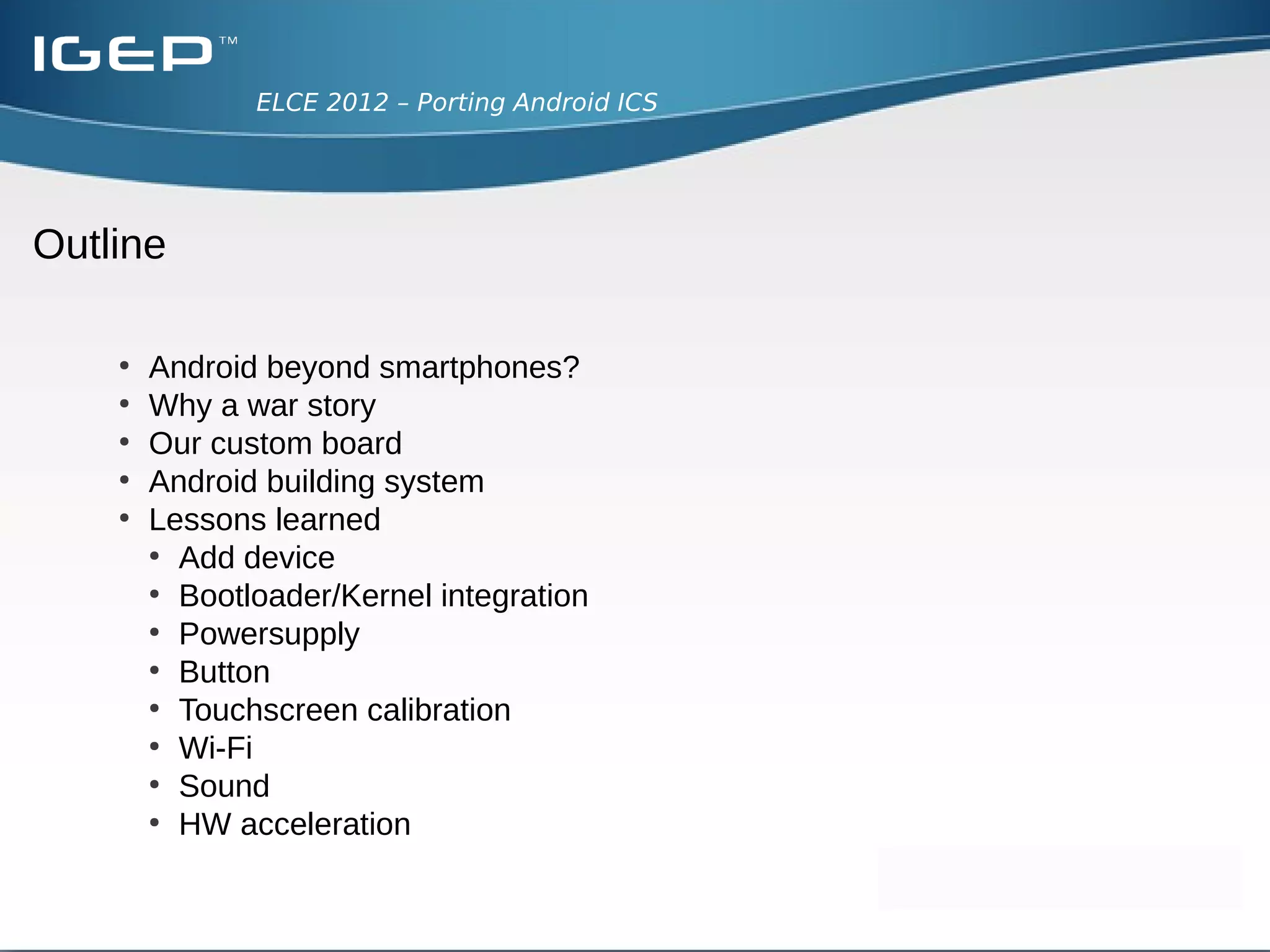 ELCE 2012 – Porting Android ICS




Outline

    ●
        Android beyond smartphones?
    ●
        Why a war story
    ●
        Our custom board
    ●
        Android building system
    ●
        Lessons learned
        ●
          Add device
        ●
          Bootloader/Kernel integration
        ●
          Powersupply
        ●
          Button
        ●
          Touchscreen calibration
        ●
          Wi-Fi
        ●
          Sound
        ●
          HW acceleration
 