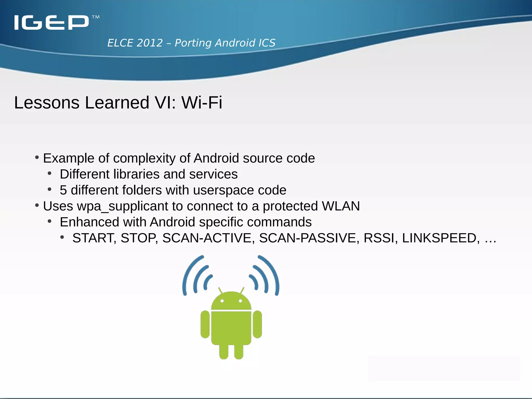ELCE 2012 – Porting Android ICS




Lessons Learned V: Touchscreen calibration
  ●
      Detection and input analogous to button integration
  ●
      Driver sends X-Y-coordinates

  ●
      Callibrate the touchscreen
      ●
        We have to reach all parts of the screen easily
        ●
           Turn on show touches in Settings/Developer options
        ●
           Adjust max and min values of your touchscreen in the plattform data
 