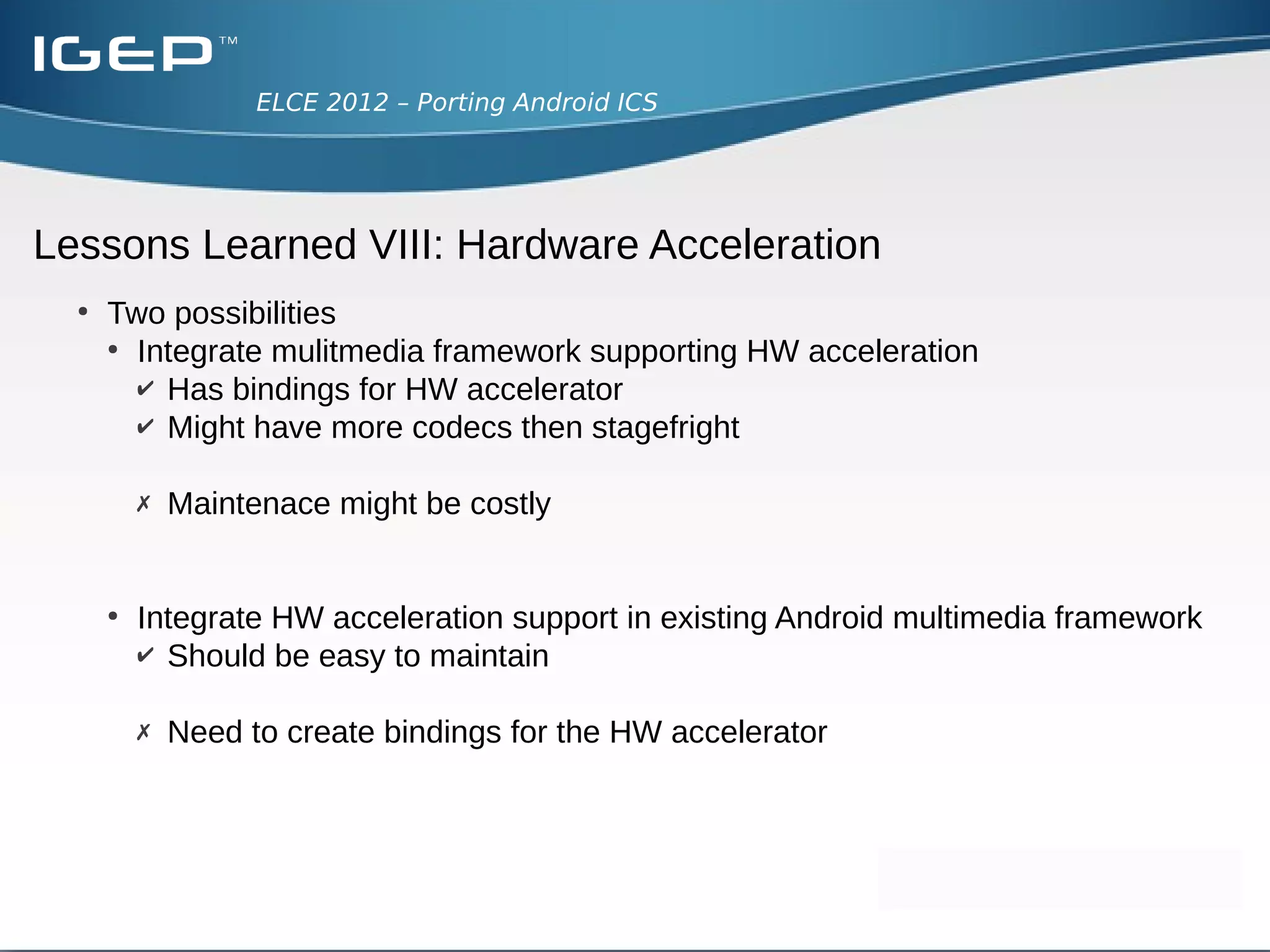 ELCE 2012 – Porting Android ICS




Lessons Learned VII: Audio
  ●
      Audio player is stagefright
  ●
      AudioFlinger interfaces hardware abstraction
      ●
        Uses struct audio_hw_device in hardware/libhardware/include
  ●
      audio.primary.<device_name>
      ●
        Encapsulates the hardware - custom implementation
 