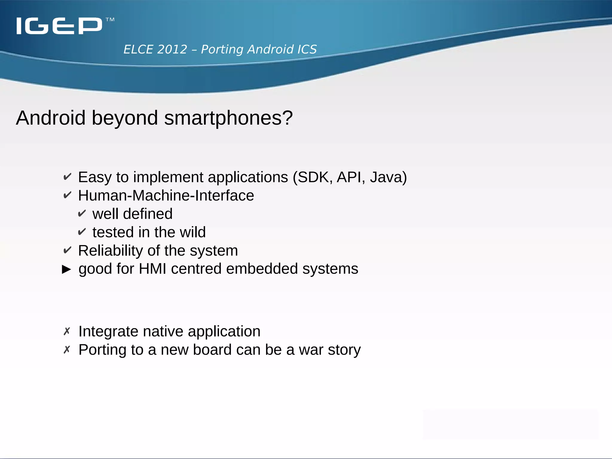 ELCE 2012 – Porting Android ICS




Android beyond smartphones?

    ✔ Easy to implement applications (SDK, API, Java)
    ✔ Human-Machine-Interface
      ✔ well defined
      ✔ tested in the wild
    ✔ Reliability of the system
    ► good for HMI centred embedded systems


    ✗ Integrate native application
    ✗ Porting to a new board can be a war story
 