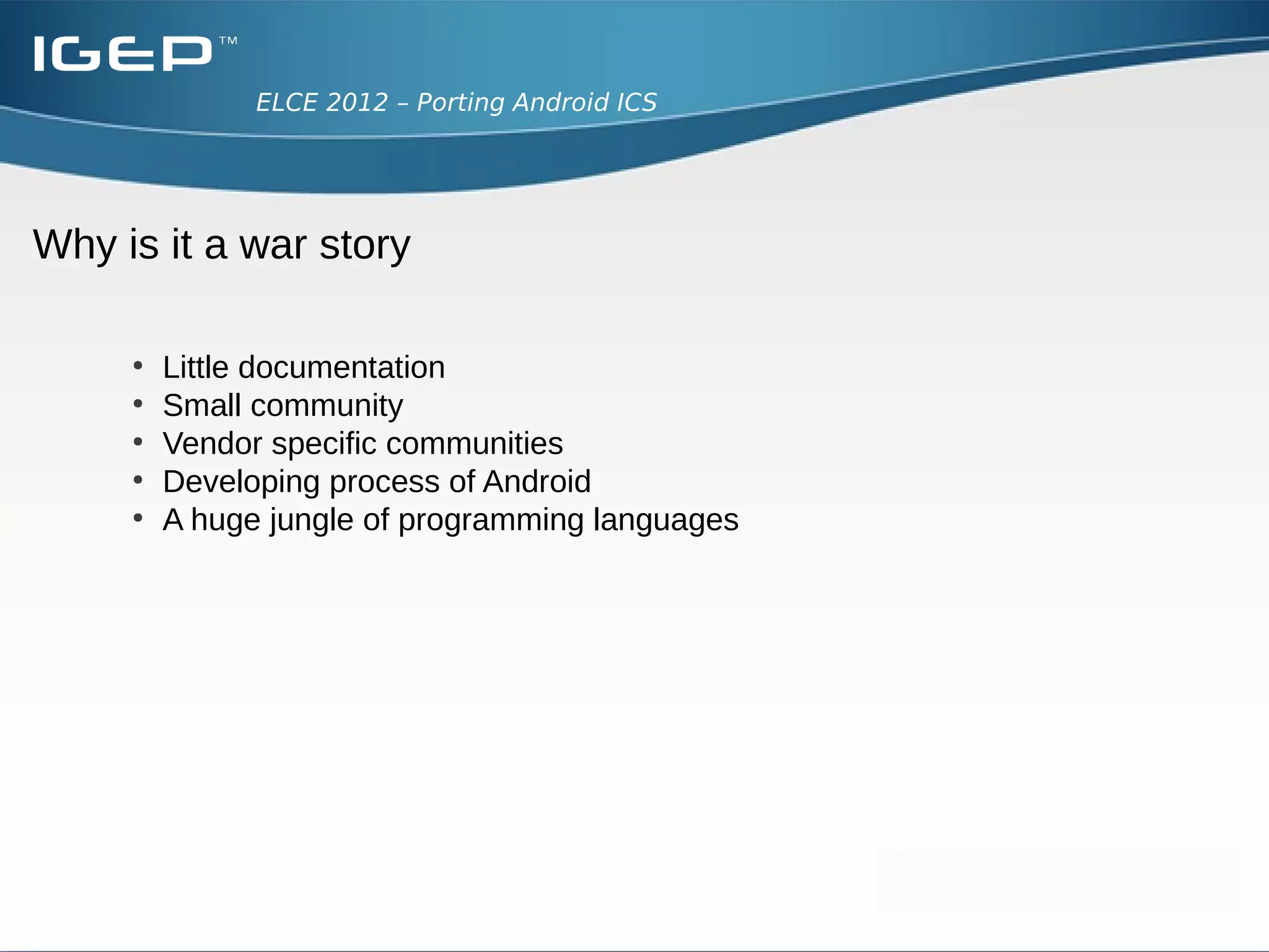 ELCE 2012 – Porting Android ICS




Why is it a war story

     ●
         Little documentation
     ●
         Small community
     ●
         Vendor specific communities
     ●
         Developing process of Android
     ●
         A huge jungle of programming languages
 