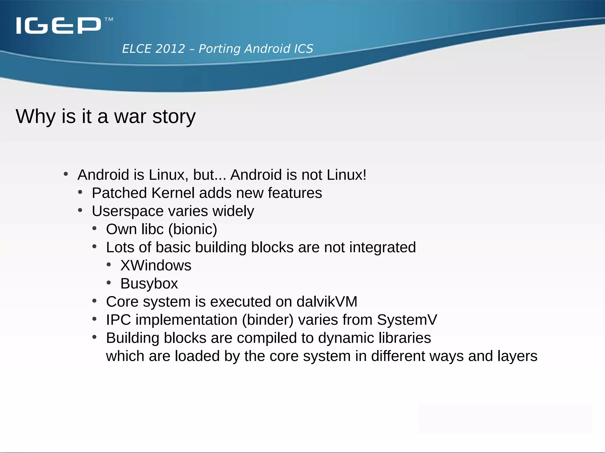 ELCE 2012 – Porting Android ICS




Why is it a war story

     ●
         Android is Linux, but... Android is not Linux!
         ●
           Patched Kernel adds new features
         ●
           Userspace varies widely
           ●
             Own libc (bionic)
           ●
             Lots of basic building blocks are not integrated
             ●
               XWindows
             ●
               Busybox
           ●
             Core system is executed on dalvikVM
           ●
             IPC implementation (binder) varies from SystemV
           ●
             Building blocks are compiled to dynamic libraries
             which are loaded by the core system in different ways and layers
 