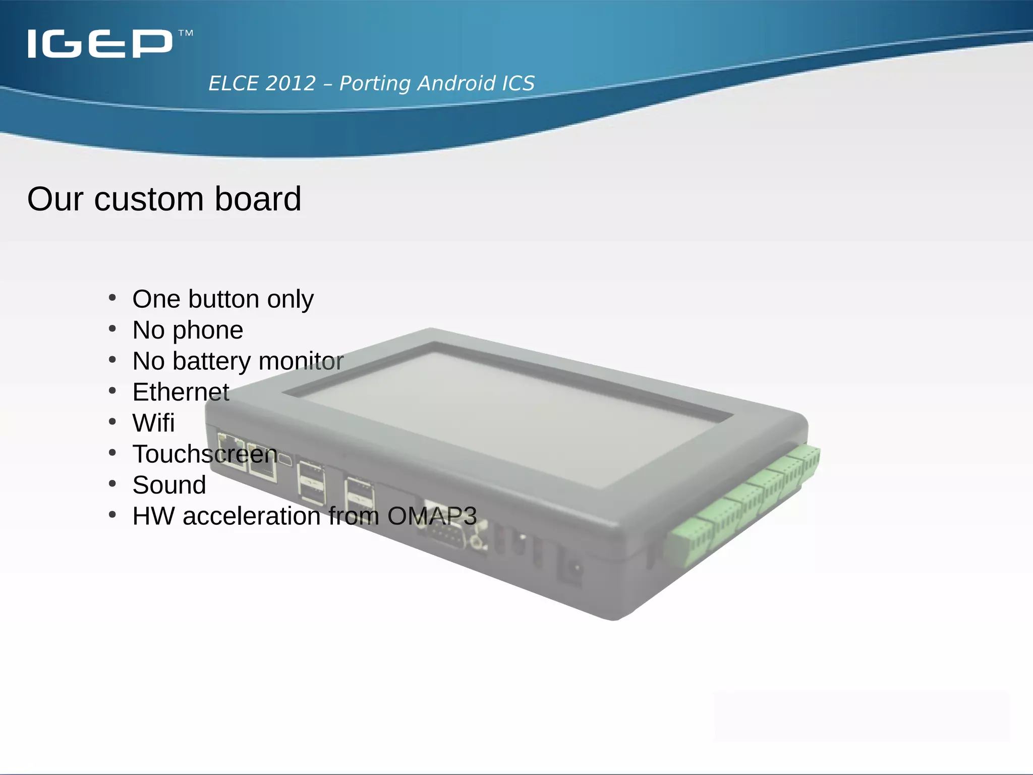 ELCE 2012 – Porting Android ICS




Our custom board

    ●
        One button only
    ●
        No phone
    ●
        No battery monitor
    ●
        Ethernet
    ●
        Wifi
    ●
        Touchscreen
    ●
        Sound
    ●
        HW acceleration from OMAP3
 