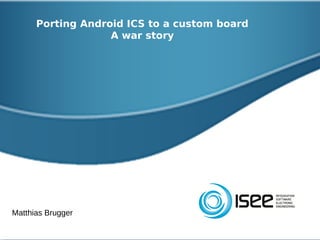 Porting Android ICS to a custom board
                   A war story




Matthias Brugger
 