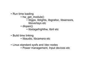 ● Run time loading
● hw_get_module()
● libgps, liblights, libgralloc, libsensors,
liboverlays etc
● dlopen()
● libstagefrighthw, libril etc
● Build time linking
● libaudio, libcamera etc
● Linux standard sysfs and /dev nodes
● Power management, Input devices etc
 