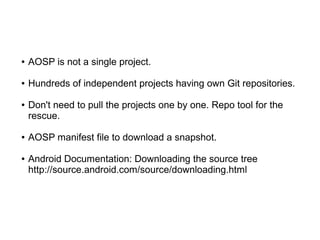 ● AOSP is not a single project.
● Hundreds of independent projects having own Git repositories.
● Don't need to pull the projects one by one. Repo tool for the
rescue.
● AOSP manifest file to download a snapshot.
● Android Documentation: Downloading the source tree
http://source.android.com/source/downloading.html
 