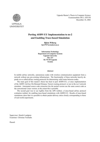 Uppsala Master’s Thesis in Computer Science
                                                                              Examensarbete DV3, 1DT150
                                                                                          December 18, 2002




                        Porting AODV-UU Implementation to ns-2
                          and Enabling Trace-based Simulation
                                              Björn Wiberg
                                          bjwi7937@student.uu.se



                                          Information Technology
                                      Department of Computer Systems
                                            Uppsala University
                                                  Box 337
                                             SE-751 05 Uppsala
                                                  Sweden




                                                  Abstract

     In mobile ad-hoc networks, autonomous nodes with wireless communication equipment form a
     network without any pre-existing infrastructure. The functionality of these networks heavily de-
     pends on so called ad-hoc routing protocols for determining valid routes between nodes.
         The main goal of this master’s thesis has been to port AODV-UU, a Linux implementation
     of the AODV (Ad hoc On-Demand Distance Vector) routing protocol, to run in the ns-2 network
     simulator. Automated source code extraction lets the ported version use the same source code as
     the conventional Linux version, to the extent this is possible.
         The second goal was to use logﬁles from the APE testbed, a Linux-based ad-hoc protocol
     evaluation testbed, for enabling trace-based simulations with AODV-UU. Results of trace-based
     simulations show that it is possible to obtain packet delivery ratios closely corresponding to those
     of real-world experiments.




Supervisor: Henrik Lundgren
Examiner: Christian Tschudin

Passed:
 