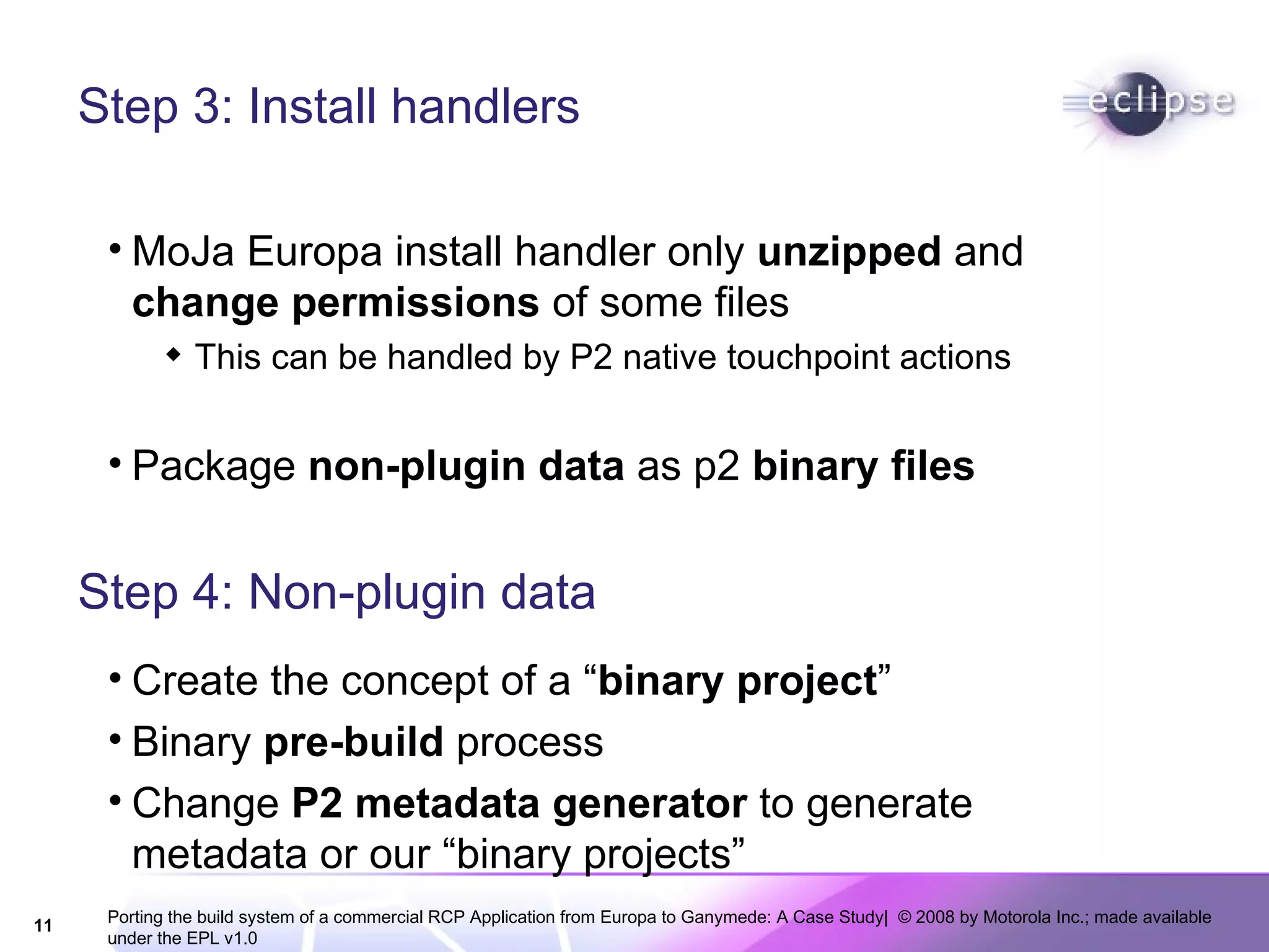 Step 3: Install handlers MoJa Europa install handler only  unzipped  and  change permissions  of some files This can be handled by P2 native touchpoint actions Package  non-plugin data  as p2  binary files Step 4: Non-plugin data Create the concept of a “ binary project ” Binary  pre-build  process Change  P2 metadata generator  to generate metadata or our “binary projects” 
