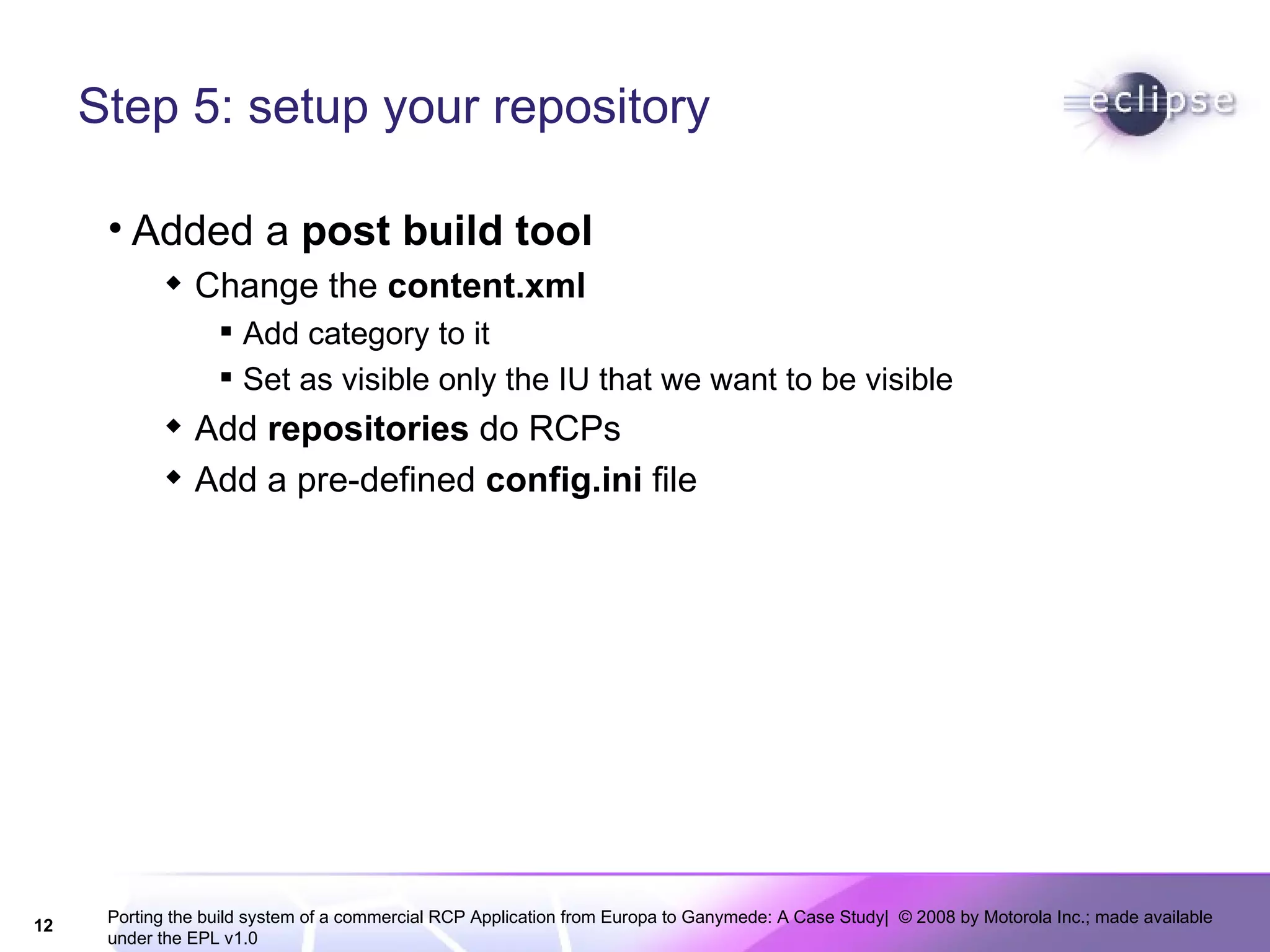 Step 5: setup your repository Added a  post build tool  Change the  content.xml Add category to it Set as visible only the IU that we want to be visible Add  repositories  do RCPs Add a pre-defined  config.ini  file 