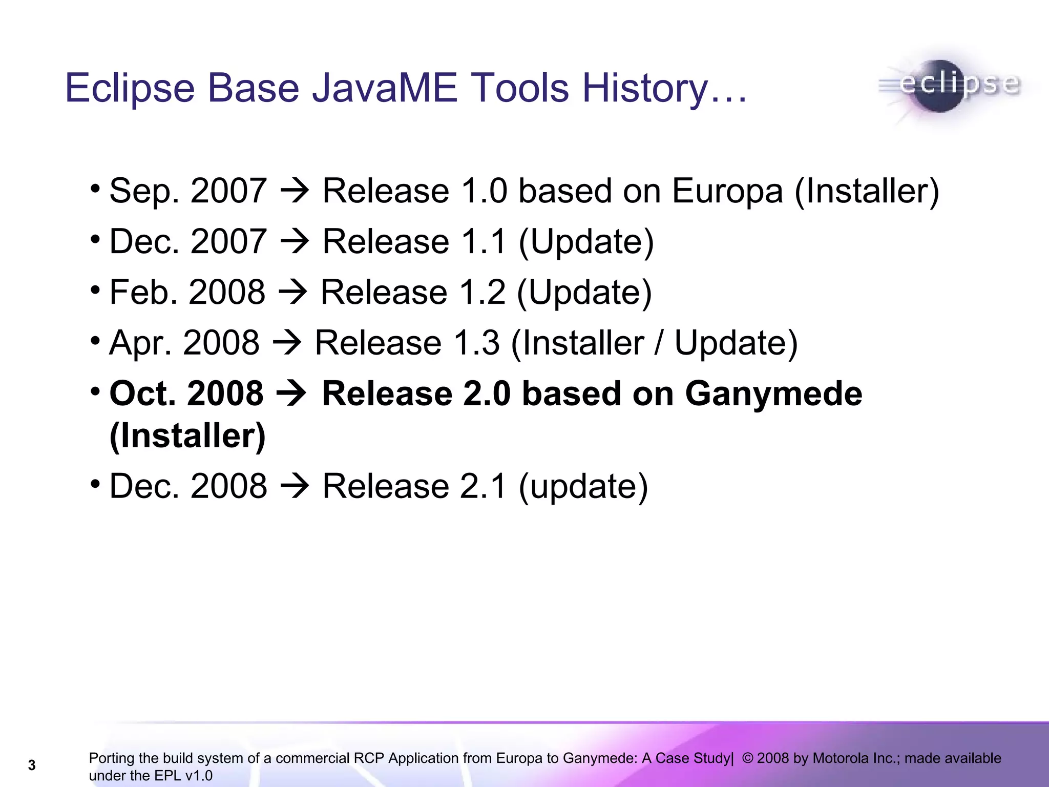 Eclipse Base JavaME Tools History… Sep. 2007    Release 1.0 based on Europa (Installer) Dec. 2007    Release 1.1 (Update) Feb. 2008    Release 1.2 (Update) Apr. 2008    Release 1.3 (Installer / Update) Oct. 2008    Release 2.0 based on Ganymede (Installer) Dec. 2008    Release 2.1 (update) 