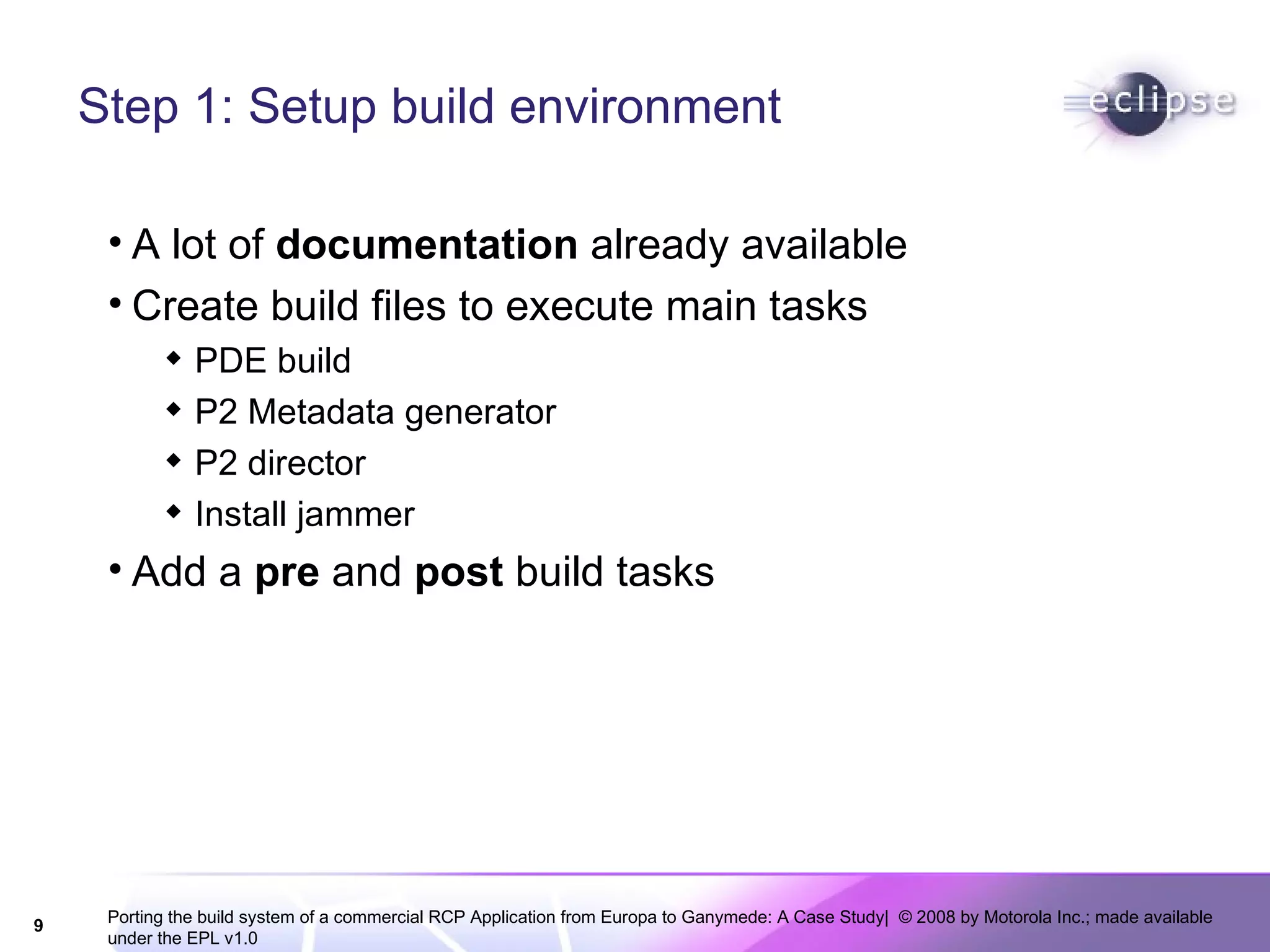 Step 1: Setup build environment A lot of  documentation  already available Create build files to execute main tasks PDE build P2 Metadata generator P2 director Install jammer Add a  pre  and  post  build tasks 