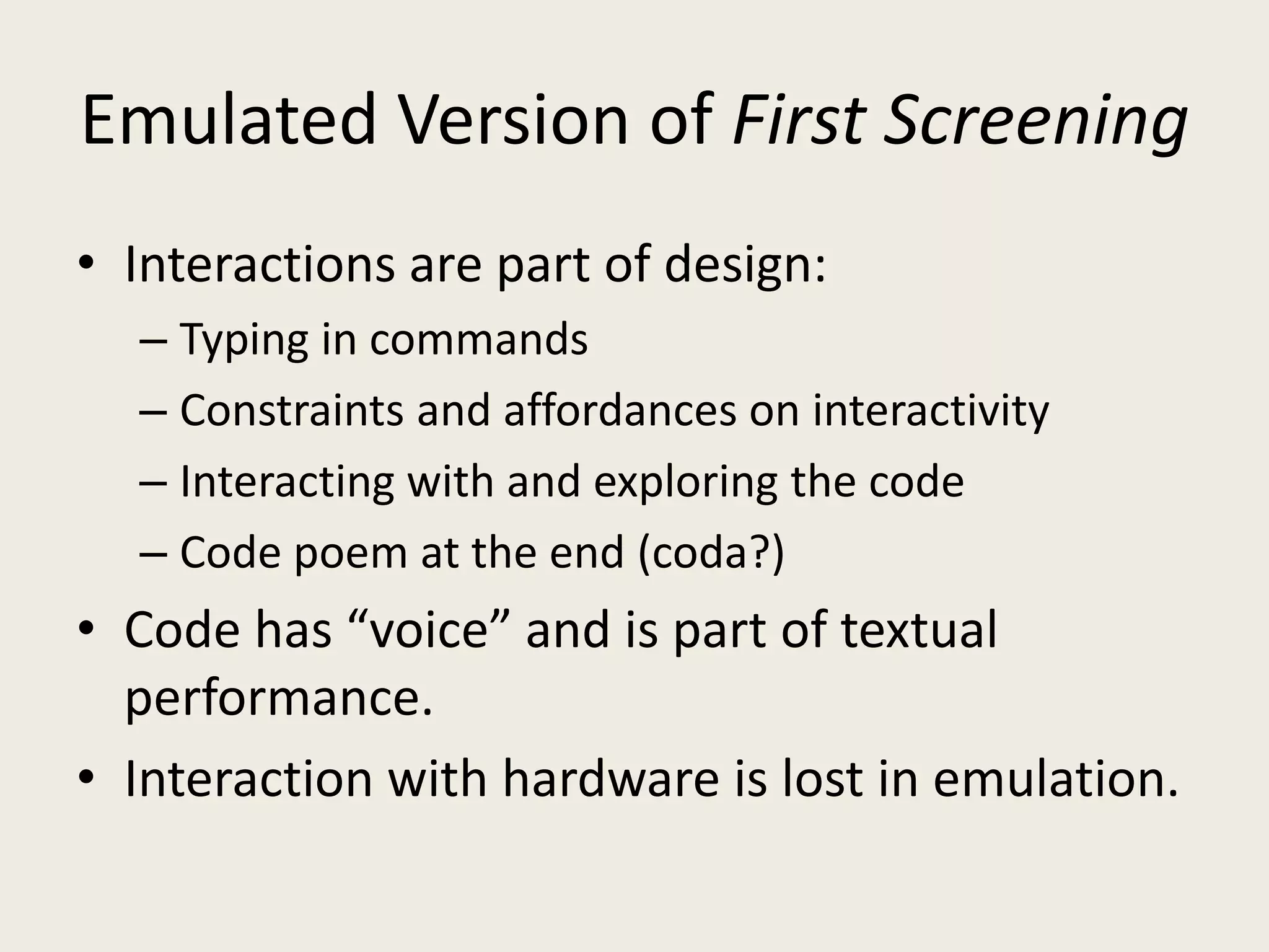 Emulated Version of First Screening
• Interactions are part of design:
  – Typing in commands
  – Constraints and affordances on interactivity
  – Interacting with and exploring the code
  – Code poem at the end (coda?)
• Code has “voice” and is part of textual
  performance.
• Interaction with hardware is lost in emulation.
 