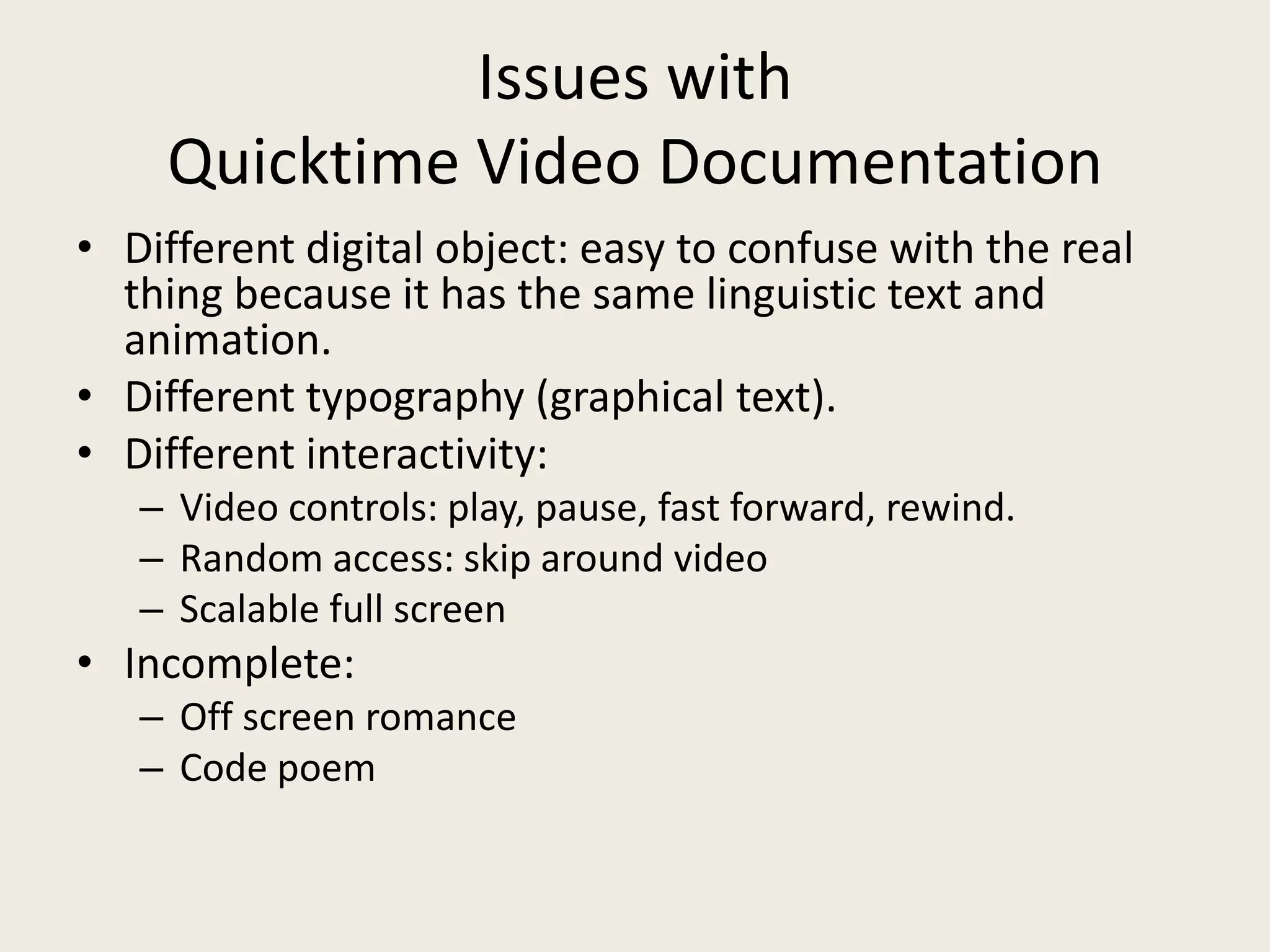 Issues with
    Quicktime Video Documentation
• Different digital object: easy to confuse with the real
  thing because it has the same linguistic text and
  animation.
• Different typography (graphical text).
• Different interactivity:
   – Video controls: play, pause, fast forward, rewind.
   – Random access: skip around video
   – Scalable full screen
• Incomplete:
   – Off screen romance
   – Code poem
 