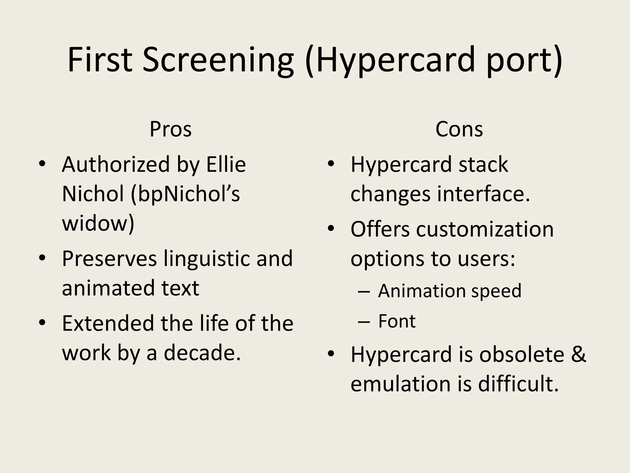 First Screening (Hypercard port)
           Pros                         Cons
• Authorized by Ellie        • Hypercard stack
  Nichol (bpNichol’s           changes interface.
  widow)                     • Offers customization
• Preserves linguistic and     options to users:
  animated text                 – Animation speed
• Extended the life of the      – Font
  work by a decade.          • Hypercard is obsolete &
                               emulation is difficult.
 