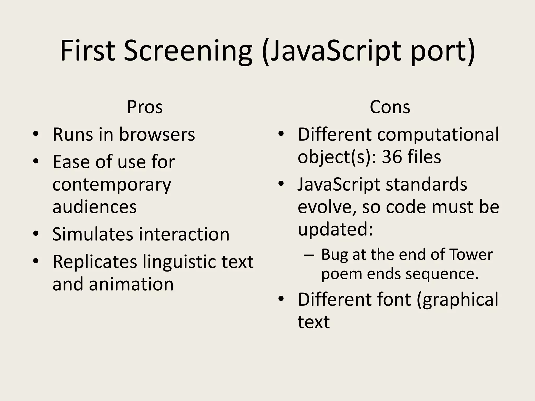 First Screening (JavaScript port)
             Pros                           Cons
•   Runs in browsers             • Different computational
•   Ease of use for                object(s): 36 files
    contemporary                 • JavaScript standards
    audiences                      evolve, so code must be
•   Simulates interaction          updated:
•   Replicates linguistic text      – Bug at the end of Tower
                                      poem ends sequence.
    and animation
                                 • Different font (graphical
                                   text
 