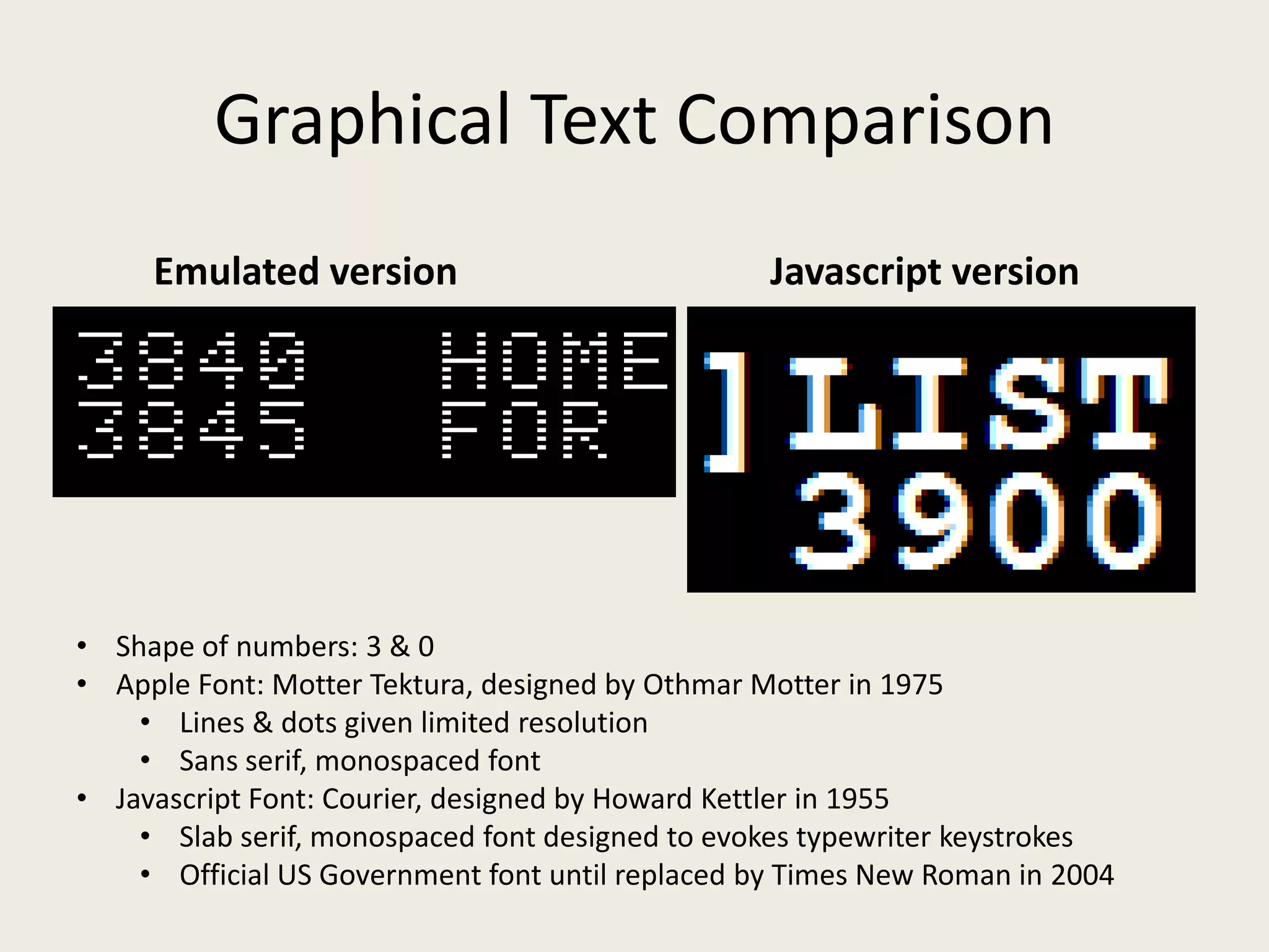 Graphical Text Comparison
     Emulated version                             Javascript version




• Shape of numbers: 3 & 0
• Apple Font: Motter Tektura, designed by Othmar Motter in 1975
    • Lines & dots given limited resolution
    • Sans serif, monospaced font
• Javascript Font: Courier, designed by Howard Kettler in 1955
    • Slab serif, monospaced font designed to evokes typewriter keystrokes
    • Official US Government font until replaced by Times New Roman in 2004
 