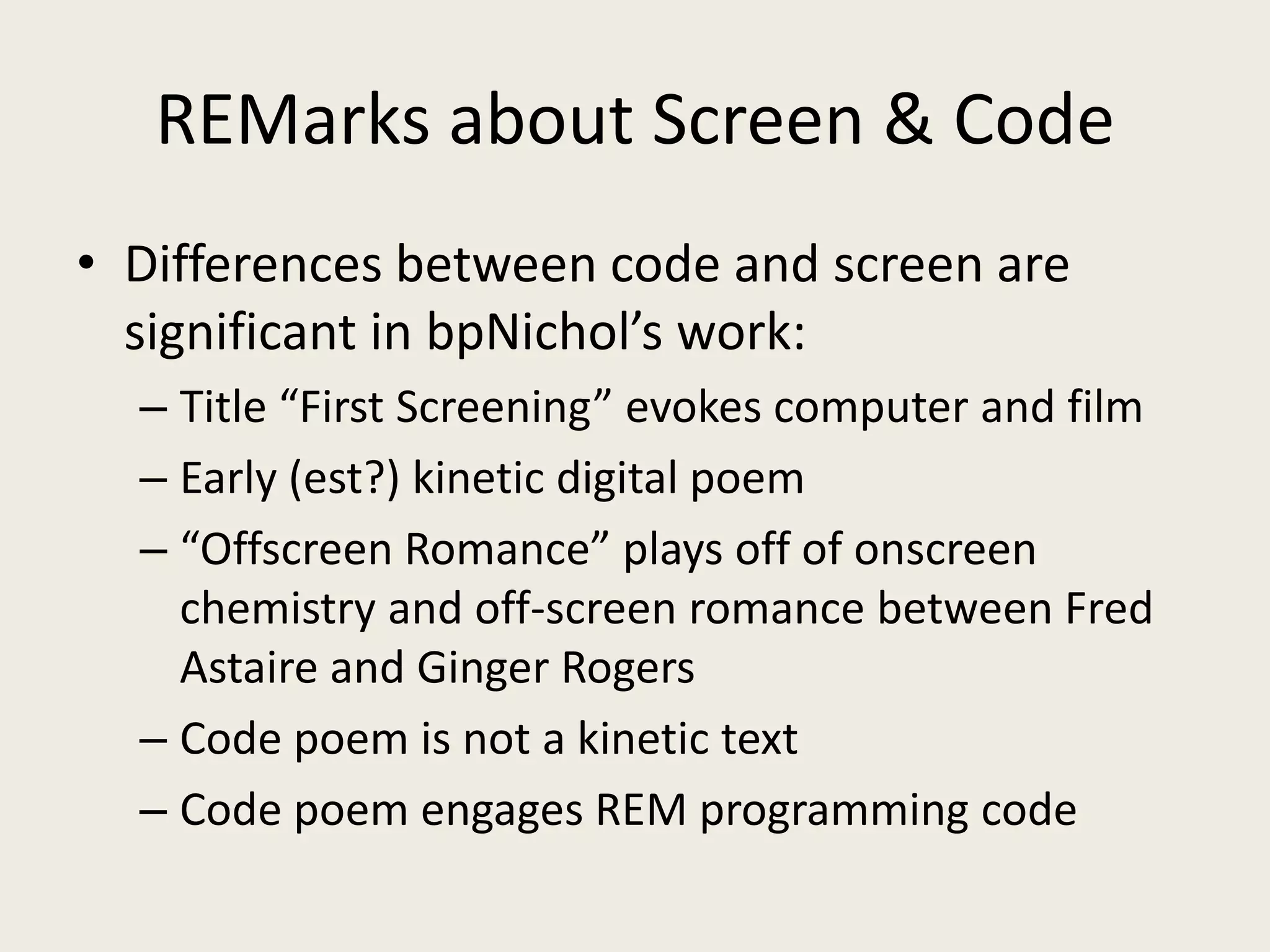 REMarks about Screen & Code
• Differences between code and screen are
  significant in bpNichol’s work:
  – Title “First Screening” evokes computer and film
  – Early (est?) kinetic digital poem
  – “Offscreen Romance” plays off of onscreen
    chemistry and off-screen romance between Fred
    Astaire and Ginger Rogers
  – Code poem is not a kinetic text
  – Code poem engages REM programming code
 