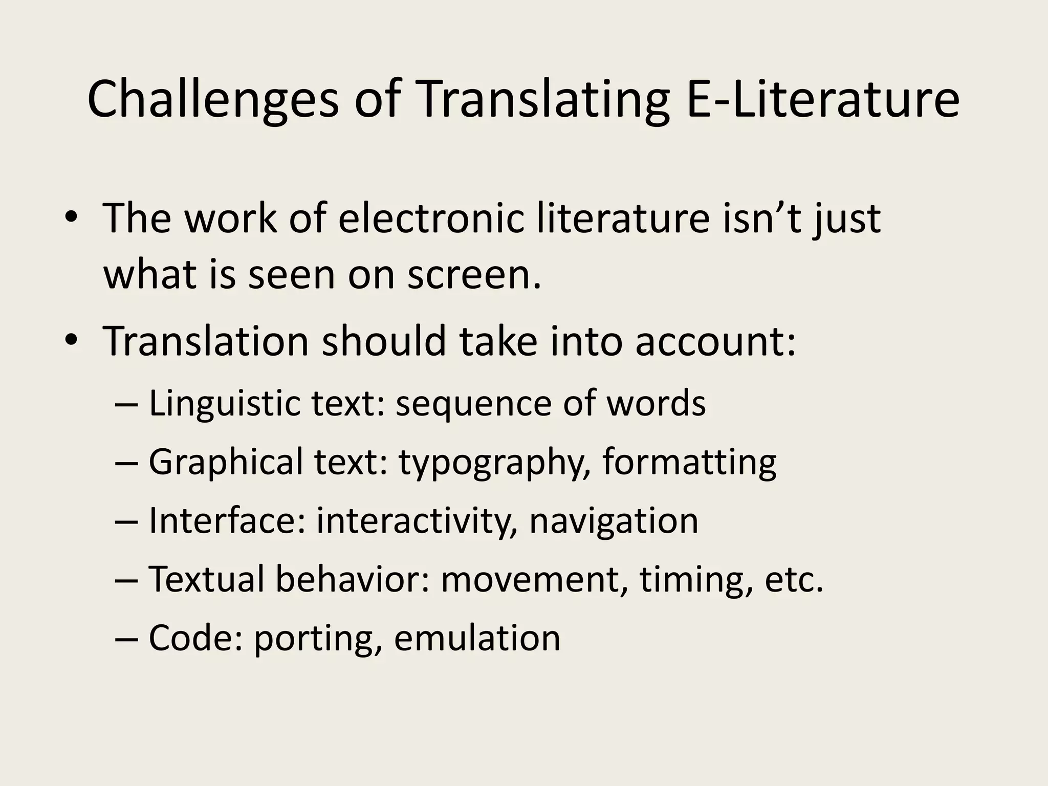 Challenges of Translating E-Literature
• The work of electronic literature isn’t just
  what is seen on screen.
• Translation should take into account:
  – Linguistic text: sequence of words
  – Graphical text: typography, formatting
  – Interface: interactivity, navigation
  – Textual behavior: movement, timing, etc.
  – Code: porting, emulation
 