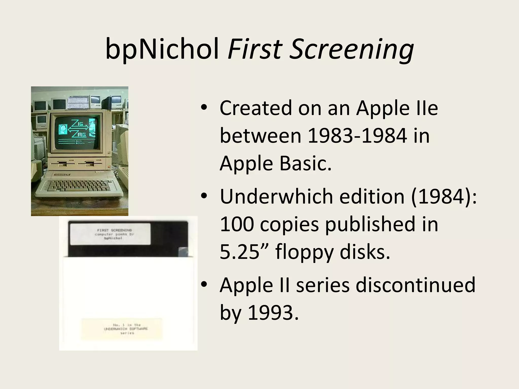 bpNichol First Screening
       • Created on an Apple IIe
         between 1983-1984 in
         Apple Basic.
       • Underwhich edition (1984):
         100 copies published in
         5.25” floppy disks.
       • Apple II series discontinued
         by 1993.
 