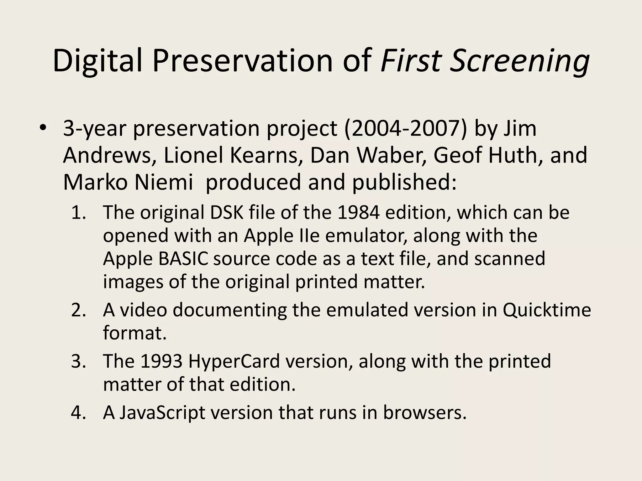 Digital Preservation of First Screening
• 3-year preservation project (2004-2007) by Jim
  Andrews, Lionel Kearns, Dan Waber, Geof Huth, and
  Marko Niemi produced and published:
  1. The original DSK file of the 1984 edition, which can be
     opened with an Apple IIe emulator, along with the
     Apple BASIC source code as a text file, and scanned
     images of the original printed matter.
  2. A video documenting the emulated version in Quicktime
     format.
  3. The 1993 HyperCard version, along with the printed
     matter of that edition.
  4. A JavaScript version that runs in browsers.
 