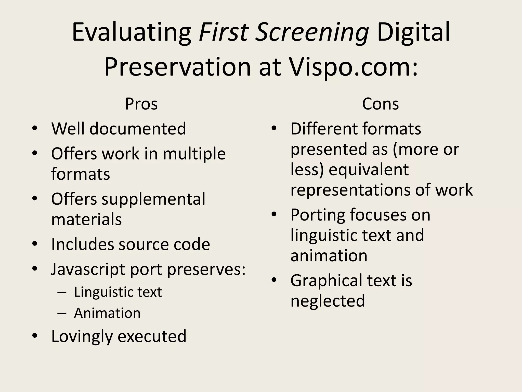 Evaluating First Screening Digital
        Preservation at Vispo.com:
              Pros                            Cons
•   Well documented              • Different formats
•   Offers work in multiple        presented as (more or
    formats                        less) equivalent
•   Offers supplemental            representations of work
    materials                    • Porting focuses on
•   Includes source code           linguistic text and
                                   animation
•   Javascript port preserves:
                                 • Graphical text is
    – Linguistic text
                                   neglected
    – Animation
• Lovingly executed
 