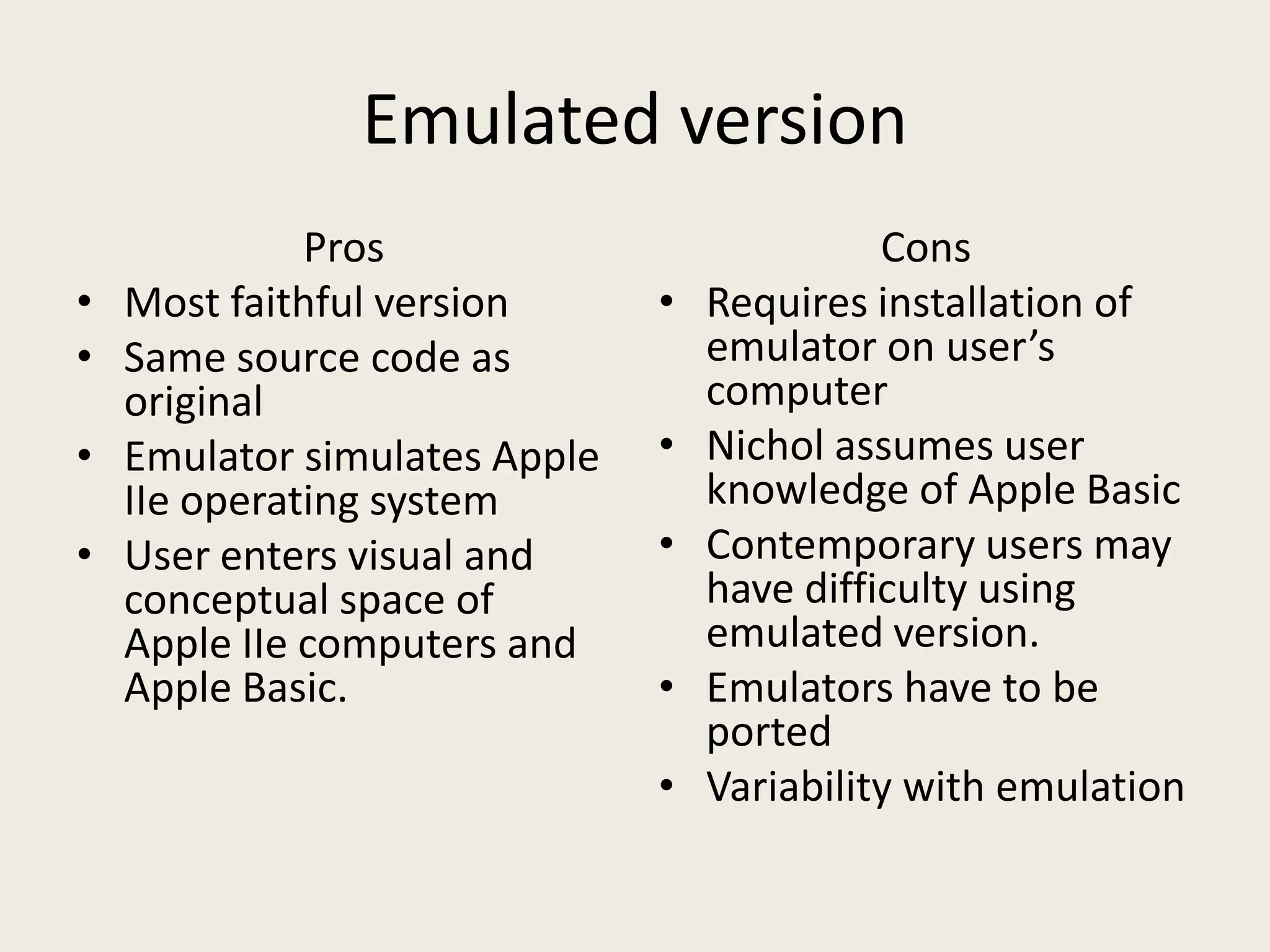Emulated version
              Pros                           Cons
•   Most faithful version      •   Requires installation of
•   Same source code as            emulator on user’s
    original                       computer
•   Emulator simulates Apple   •   Nichol assumes user
    IIe operating system           knowledge of Apple Basic
•   User enters visual and     •   Contemporary users may
    conceptual space of            have difficulty using
    Apple IIe computers and        emulated version.
    Apple Basic.               •   Emulators have to be
                                   ported
                               •   Variability with emulation
 