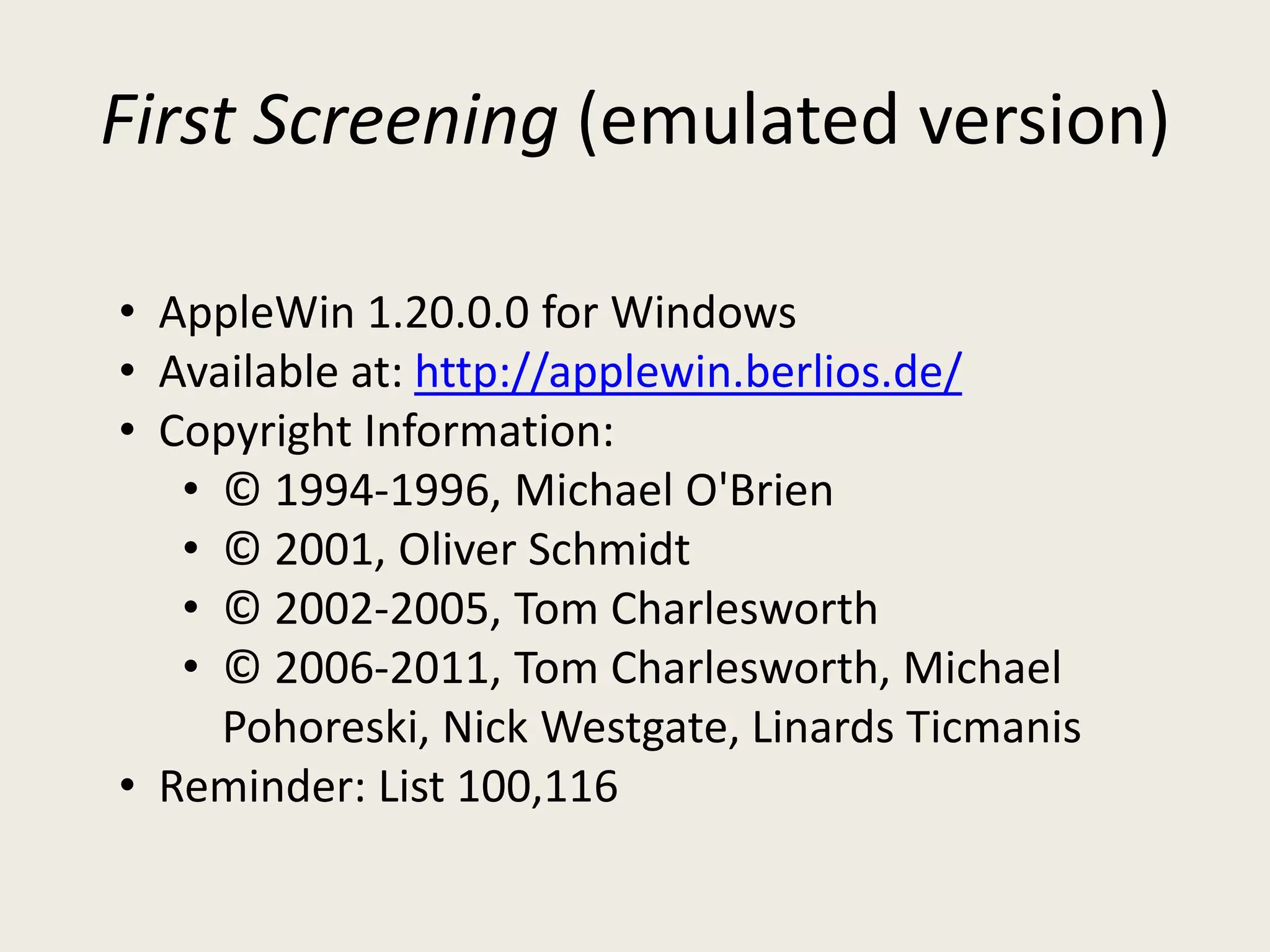 First Screening (emulated version)

• AppleWin 1.20.0.0 for Windows
• Available at: http://applewin.berlios.de/
• Copyright Information:
   • © 1994-1996, Michael O'Brien
   • © 2001, Oliver Schmidt
   • © 2002-2005, Tom Charlesworth
   • © 2006-2011, Tom Charlesworth, Michael
     Pohoreski, Nick Westgate, Linards Ticmanis
• Reminder: List 100,116
 