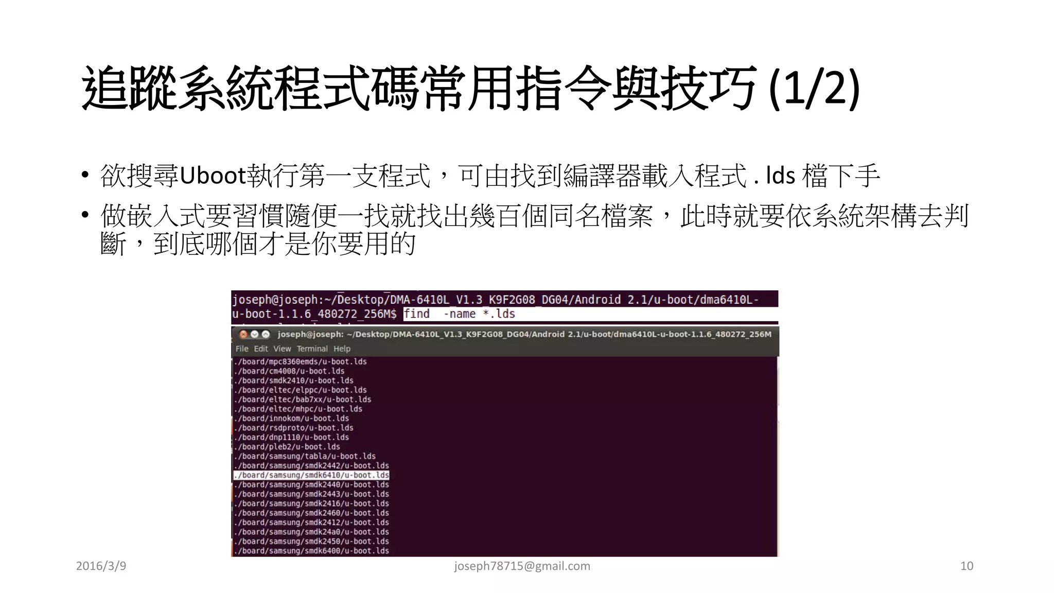 追蹤系統程式碼常用指令與技巧 (1/2)
• 欲搜尋Uboot執行第一支程式，可由找到編譯器載入程式 . lds 檔下手
• 做嵌入式要習慣隨便一找就找出幾百個同名檔案，此時就要依系統架構去判
斷，到底哪個才是你要用的
2016/3/9 joseph78715@gmail.com 10
 