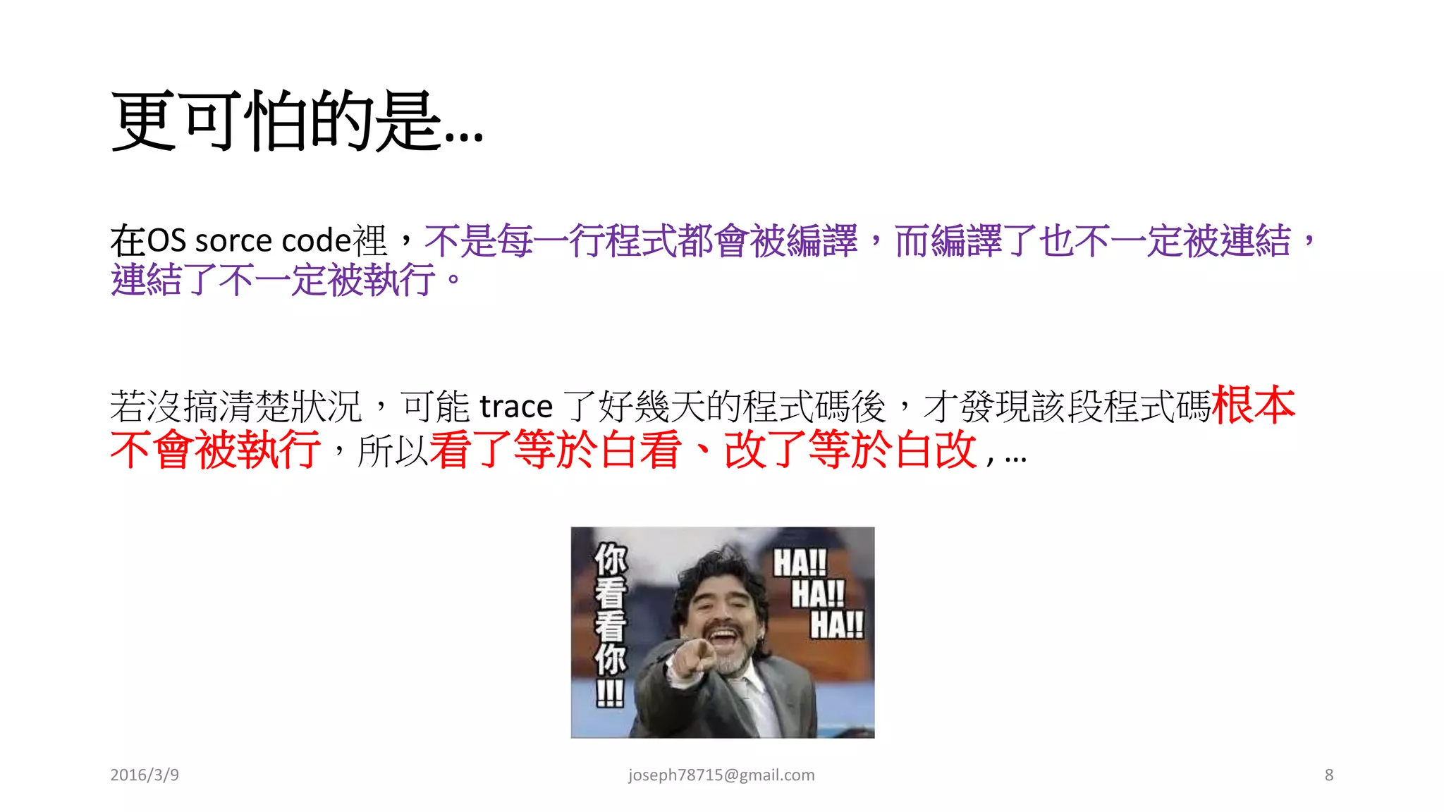 更可怕的是…
在 OS sorce code 裡，不是每一行程式都會被編譯，而編譯了也不一定被連結，
連結了不一定被執行。
若沒搞清楚狀況，可能 trace 了好幾天的程式碼後，才發現該段程式碼根本
不會被執行，所以看了等於白看、改了等於白改 , …
2016/3/9 joseph78715@gmail.com 8
 