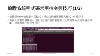 追蹤系統程式碼常用指令與技巧 (1/2)
• 欲搜尋Uboot執行第一支程式，可由找到編譯器載入程式 . lds 檔下手
• 做嵌入式要習慣隨便一找就找出幾百個同名檔案，此時就要依系統架構去判
斷，到底哪個才是你要用的
2016/3/9 joseph78715@gmail.com 10
 