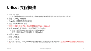 U-Boot 流程概述
• 切入 SVC 模式
• 只有svc mode可以修改硬體參數。進user mode ( kernel跑起來後 ) 就無法對硬體設定做修改
• 清除 I-Cache / D-Cache
• 為 MMU 相關暫存器設定初值
• 設定 peripheral bus 起點
• 初始化 CPU ( 設定 PLL ) 與記憶體 ( 設定 Tacc , Tacp ,... )
• 偵測 U-Boot 是放在NAND or NOR Flash
• 若放在NAND 則須將剩下的uboot程式copy到DRAM執行
• 若放在NOR 則不須複製到RAM，可直接執行。但一般為了效能考量仍會複製到RAM中
執行
• 初始化 MMU
• 初始化堆疊區
• 初始化 BSS 區
• 跳入第二階段的 start_armboot() 函數 :
• 跳離此處便不再回來，至此由ARM組語變為 C語言執行
2016/3/9 joseph78715@gmail.com 12
 