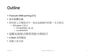 Outline
• Freescale iMX6 porting流程
• 基本硬體知識
• 如何從上百隻程式中，找出系統執行的第一支主程式
• 尋找uboot 主程式
• 尋找編譯器載入檔 .lds
• 由makefile搜尋
• 追蹤系統程式碼常用指令與技巧
• U-Boot 流程概述
• 其餘工具介紹
2016/3/9 joseph78715@gmail.com 2
 