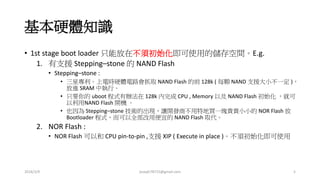 基本硬體知識
• 1st stage boot loader 只能放在不須初始化即可使用的儲存空間。E.g.
1. 有支援 Stepping–stone 的 NAND Flash
• Stepping–stone :
• 三星專利。上電時硬體電路會抓取 NAND Flash 的前 128k ( 每顆 NAND 支援大小不一定 )，
放進 SRAM 中執行。
• 只要你的 uboot 程式有辦法在 128k 內完成 CPU , Memory 以及 NAND Flash 初始化 ，就可
以利用NAND Flash 開機 。
• 也因為 Stepping–stone 技術的出現，讓開發商不用特地買一塊貴貴小小的 NOR Flash 放
Bootloader 程式，而可以全部改用便宜的 NAND Flash 取代。
2. NOR Flash :
• NOR Flash 可以和 CPU pin-to-pin ,支援 XIP ( Execute in place )。不須初始化即可使用
2016/3/9 joseph78715@gmail.com 5
 
