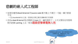 悲劇的嵌入式工程師
• 如果你覺得Uboot & kernel 的source code 動不動上千萬行，可能一輩子都看
不完
• 從 Linux kernel 4.1 以後，原始程式碼已衝到 2000 萬行的規模
• 而在u-boot & kernel 程式碼都沒 trace 完一遍的情形下，上司又要你在有限時
間內把OS porting 上去，根本超級悲慘兼毫無人性
時間就是金錢! 這是一個什麼都趕的時代
老闆趕出貨 , PM趕結案 , 於是
工程師趕羚羊
2016/3/9 joseph78715@gmail.com 6
 