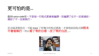更可怕的是…
在 OS sorce code 裡，不是每一行程式都會被編譯，而編譯了也不一定被連結，
連結了不一定被執行。
若沒搞清楚狀況，可能 trace 了好幾天的程式碼後，才發現該段程式碼根本
不會被執行，所以看了等於白看、改了等於白改 , …
2016/3/9 joseph78715@gmail.com 8
 