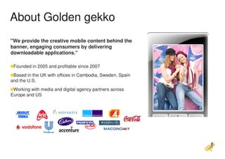 About Golden gekko
"We provide the creative mobile content behind the
banner, engaging consumers by delivering
downloadable applications."

 Founded in 2005 and profitable since 2007
 Based in the UK with offices in Cambodia, Sweden, Spain
and the U.S.
 Working with media and digital agency partners across
Europe and US
 