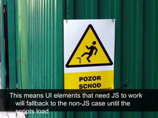 This means UI elements that need JS to work
will fallback to the non-JS case until the
scripts load
 