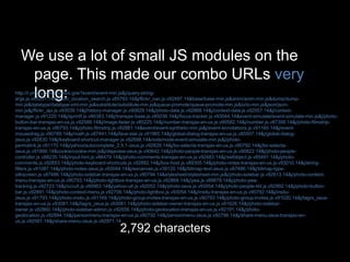 We use a lot of small JS modules on the
page. This made our combo URLs very
long:http://l.yimg.com/g/combo.gne?event/event-min.js&j/query-string-
args.js.v85201.14&j/flickr_location_search.js.v85793.14&j/flickr_nav.js.v92497.14&base/base-min.js&anim/anim-min.js&dump/dump-
min.js&datatype/datatype-xml-min.js&substitute/substitute-min.js&queue-promote/queue-promote-min.js&io/io-min.js&json/json-
min.js&j/flickr_api.js.v93039.14&j/history-manager.js.v90829.14&j/photo-data.js.v92868.14&j/context-data.js.v92557.14&j/context-
manager.js.v91220.14&j/sprintf.js.v90343.14&j/transjax-base.js.v85036.14&j/focus-tracker.js.v93044.14&event-simulate/event-simulate-min.js&j/photo-
button-bar-transjax-en-us.js.v92588.14&j/image-fader.js.v85225.14&j/number-transjax-en-us.js.v90582.14&j/number.js.v87306.14&j/photo-filmstrip-
transjax-en-us.js.v90793.14&j/photo-filmstrip.js.v92881.14&event/event-synthetic-min.js&j/event-annotations.js.v91160.14&j/event-
mousedrag.js.v90789.14&j/math.js.v87441.14&j/fave-star.js.v91965.14&j/global-dialog-transjax-en-us.js.v85507.14&j/global-dialog-
zeus.js.v92830.14&j/keyboard-shortcut-manager.js.v92698.14&node/node-event-simulate-min.js&j/photo-
permalink.js.v91170.14&j/yahoo/autocomplete_2.5.1-zeus.js.v92829.14&j/bo-selecta-transjax-en-us.js.v90792.14&j/bo-selecta-
zeus.js.v91866.14&cookie/cookie-min.js&j/dejaview-zeus.js.v90642.14&j/photo-people-transjax-en-us.js.v90822.14&j/photo-people-
controller.js.v88235.14&j/input-hint.js.v86479.14&j/photo-comments-transjax-en-us.js.v92483.14&j/swfobject.js.v85491.14&j/photo-
comments.js.v92853.14&j/photo-keyboard-shortcuts.js.v92892.14&j/box-host.js.v89305.14&j/photo-notes-transjax-en-us.js.v93010.14&j/string-
filters.js.v91087.14&j/photo-notes-zeus.js.v93044.14&j/excanvas.js.v39120.14&j/bitmap-text-zeus.js.v87486.14&j/bitmap-type-
silkscreen.js.v87486.14&j/photo-sidebar-transjax-en-us.js.v90794.14&stylesheet/stylesheet-min.js&j/photo-sidebar.js.v92813.14&j/photo-context-
menu-transjax-en-us.js.v90793.14&j/photo-lightbox-transjax-en-us.js.v92868.14&j/ywa.js.v89879.14&j/photo-ywa-
tracking.js.v92723.14&j/occult.js.v90963.14&j/yahoo-ult.js.v92052.14&j/photo-zeus.js.v93054.14&j/photo-people-list.js.v92992.14&j/photo-button-
bar.js.v92891.14&j/photo-context-menu.js.v92706.14&j/photo-lightbox.js.v93054.14&j/insitu-transjax-en-us.js.v90792.14&j/insitu-
zeus.js.v91793.14&j/photo-insitu.js.v91169.14&j/photo-group-invites-transjax-en-us.js.v90793.14&j/photo-group-invites.js.v91020.14&j/tagrs_zeus-
transjax-en-us.js.v93081.14&j/tagrs_zeus.js.v93081.14&j/photo-sidebar-owner-transjax-en-us.js.v91626.14&j/photo-sidebar-
owner.js.v92860.14&j/photo-sidebar-admin.js.v92656.14&j/photo-geolocation-transjax-en-us.js.v92191.14&j/photo-
geolocation.js.v92894.14&j/personmenu-transjax-en-us.js.v90792.14&j/personmenu-zeus.js.v92796.14&j/share-menu-zeus-transjax-en-
us.js.v92581.14&j/share-menu-zeus.js.v92971.14
2,792 characters
 