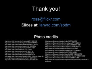 Thank you!
ross@flickr.com
Slides at: lanyrd.com/spdm
Photo credits
http://www.flickr.com/photos/markscott/1117392453/
http://www.flickr.com/photos/cybertoad/2102752062/
http://www.flickr.com/photos/whiteoakart/471538245/
http://www.flickr.com/photos/wwarby/3016567069/
http://www.flickr.com/photos/richoz/3791167457/
http://www.flickr.com/photos/lin/372711782/
http://www.flickr.com/photos/cdhc/274211112/
http://www.flickr.com/photos/ennor/353250218/
http://www.flickr.com/photos/jensaar/386863409/
http://www.flickr.com/photos/sterlic/4299631538/http://www.flic
kr.com/photos/candyflossblackmarket/1139767634/
http://www.flickr.com/photos/bobcatrock/2653120251/
http://www.flickr.com/photos/jm2c/3677835375/
http://www.flickr.com/photos/kevinkyen/4721020630/
http://www.flickr.com/photos/sindykids/2666402195/
http://www.flickr.com/photos/simonhua/4696240744/
http://www.flickr.com/photos/inkiboo/203350186/
http://www.flickr.com/photos/sahlgoode/5012048467/
http://www.flickr.com/photos/sshb/3981130921/
http://www.flickr.com/photos/blueskin808/1422588776/
http://www.flickr.com/photos/roadsidepictures/1389358202/
http://www.flickr.com/photos/boliston/3958674786/
http://www.flickr.com/photos/httpwwwactionpixsmarukocom/4812
699768/
 