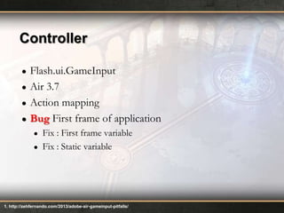 Controller
●
●
●
●

Flash.ui.GameInput
Air 3.7
Action mapping
Bug First frame of application
●
●

Fix : First frame variable
Fix : Static variable

1. http://zehfernando.com/2013/adobe-air-gameinput-pitfalls/

 